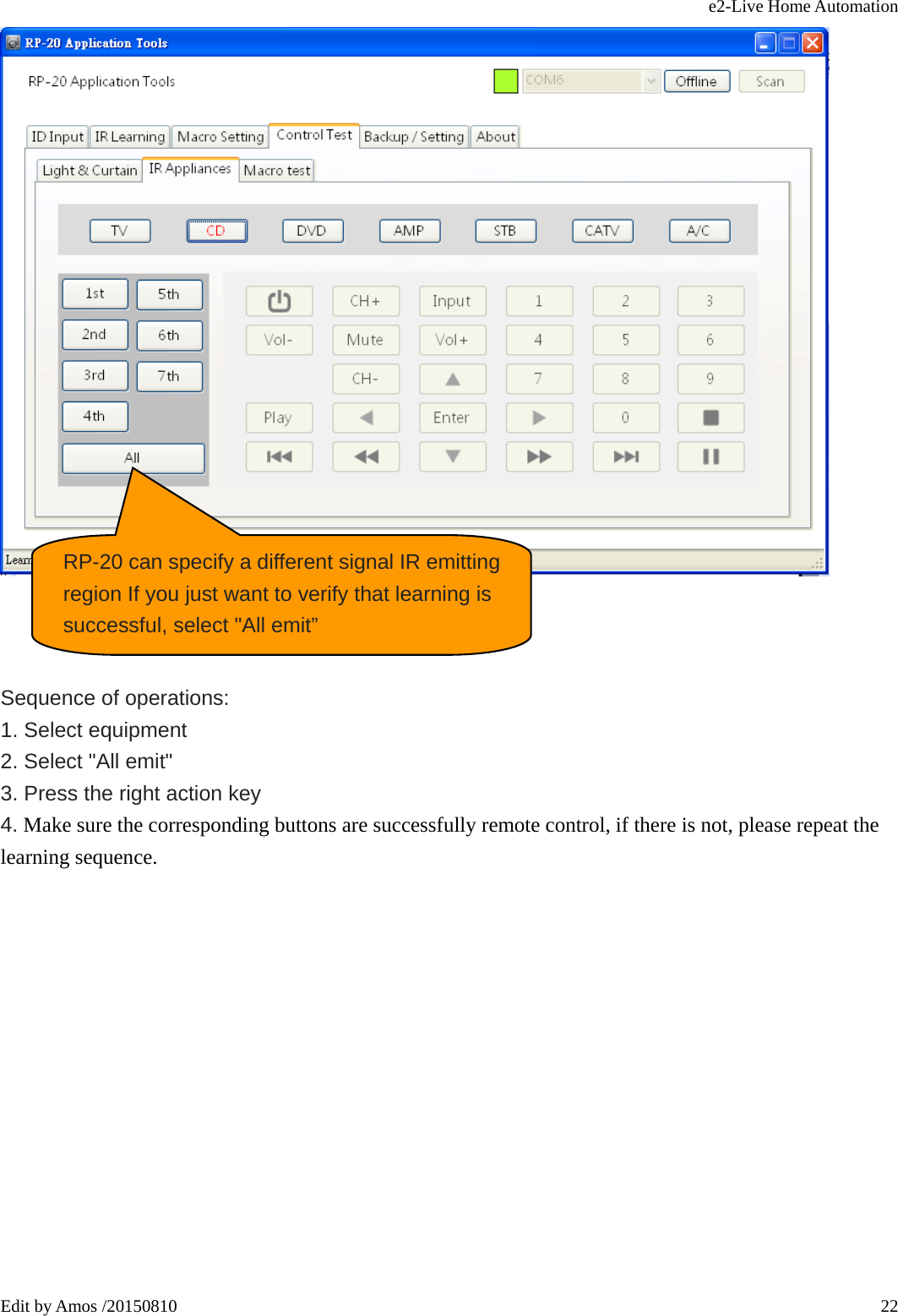 e2-Live Home Automation   Edit by Amos /20150810  22    Sequence of operations:   1. Select equipment   2. Select &quot;All emit&quot;   3. Press the right action key   4. Make sure the corresponding buttons are successfully remote control, if there is not, please repeat the learning sequence.             RP-20 can specify a different signal IR emitting region If you just want to verify that learning is successful, select &quot;All emit” 