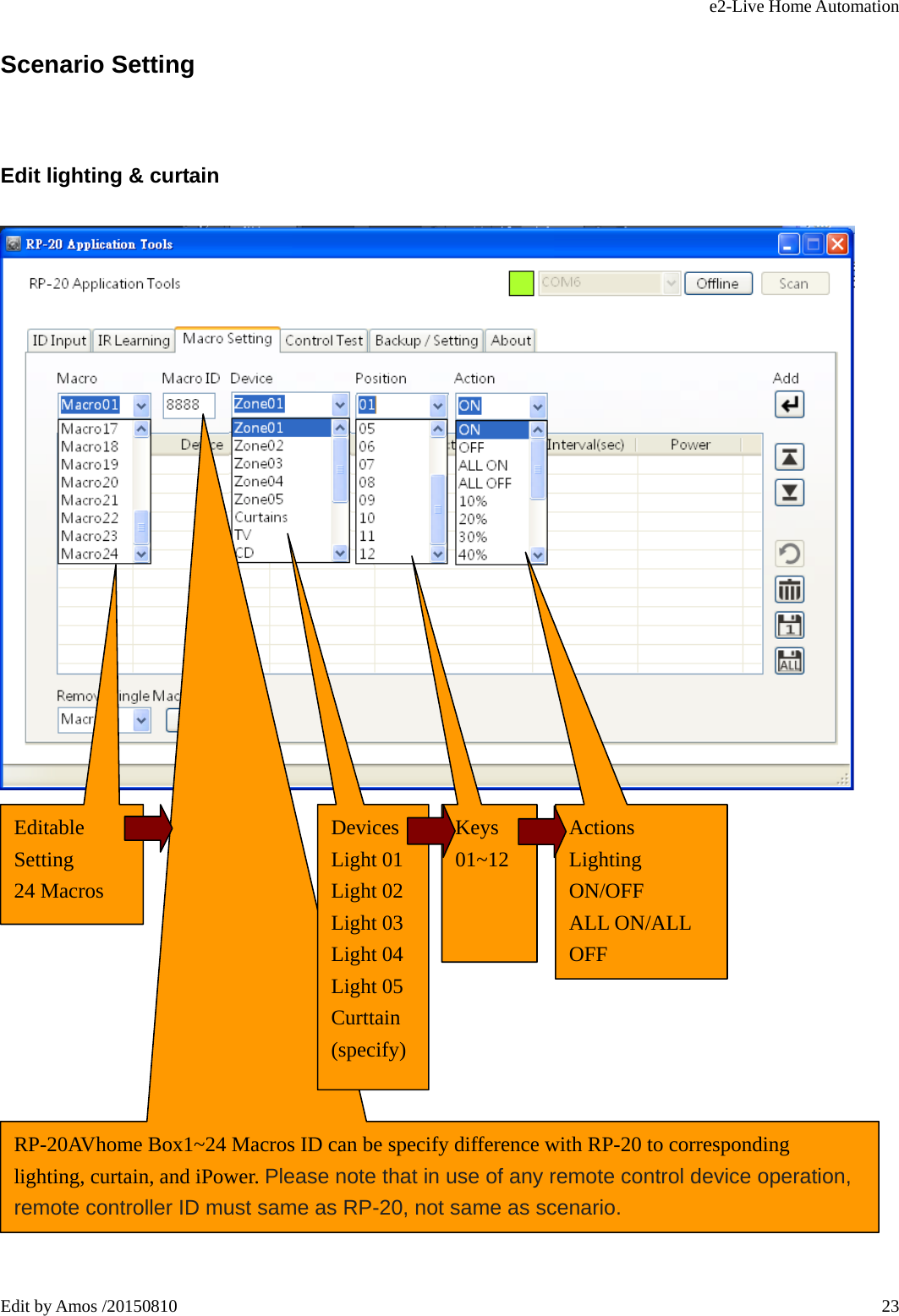 e2-Live Home Automation   Edit by Amos /20150810  23Scenario Setting Edit lighting &amp; curtain                 Editable Setting 24 Macros   RP-20AVhome Box1~24 Macros ID can be specify difference with RP-20 to corresponding lighting, curtain, and iPower. Please note that in use of any remote control device operation, remote controller ID must same as RP-20, not same as scenario. Devices Light 01 Light 02 Light 03 Light 04 Light 05 Curttain (specify) Keys 01~12   Actions Lighting ON/OFF ALL ON/ALL OFF 