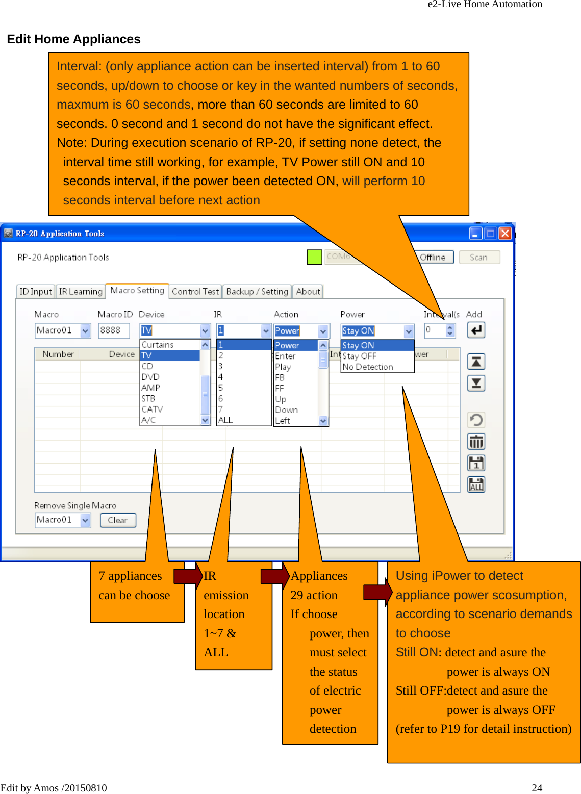 e2-Live Home Automation   Edit by Amos /20150810  24 Edit Home Appliances                    Interval: (only appliance action can be inserted interval) from 1 to 60 seconds, up/down to choose or key in the wanted numbers of seconds, maxmum is 60 seconds, more than 60 seconds are limited to 60 seconds. 0 second and 1 second do not have the significant effect. Note: During execution scenario of RP-20, if setting none detect, the interval time still working, for example, TV Power still ON and 10 seconds interval, if the power been detected ON, will perform 10 seconds interval before next action 7 appliances can be choose IR emission location 1~7 &amp; ALL Appliances 29 action If choose power, then must select the status of electric power detection Using iPower to detect appliance power scosumption, according to scenario demands to choose Still ON: detect and asure the power is always ON Still OFF:detect and asure the power is always OFF (refer to P19 for detail instruction) 