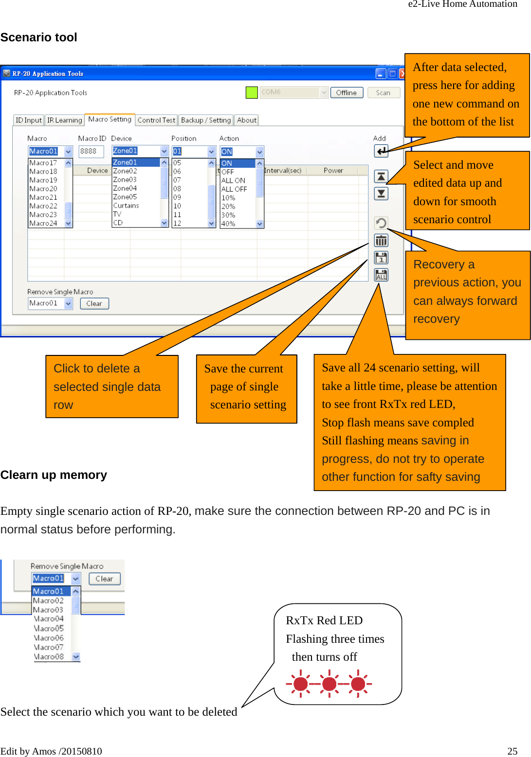 e2-Live Home Automation   Edit by Amos /20150810  25Scenario tool        Clearn up memory Empty single scenario action of RP-20, make sure the connection between RP-20 and PC is in normal status before performing.     Select the scenario which you want to be deleted  After data selected, press here for adding one new command on the bottom of the list Select and move edited data up and down for smooth scenario controlRecovery a previous action, you can always forward recovery Click to delete a selected single data row Save the current page of single scenario setting Save all 24 scenario setting, will take a little time, please be attention to see front RxTx red LED,   Stop flash means save compled Still flashing means saving in progress, do not try to operate   other function for safty saving RxTx Red LED Flashing three times then turns off 