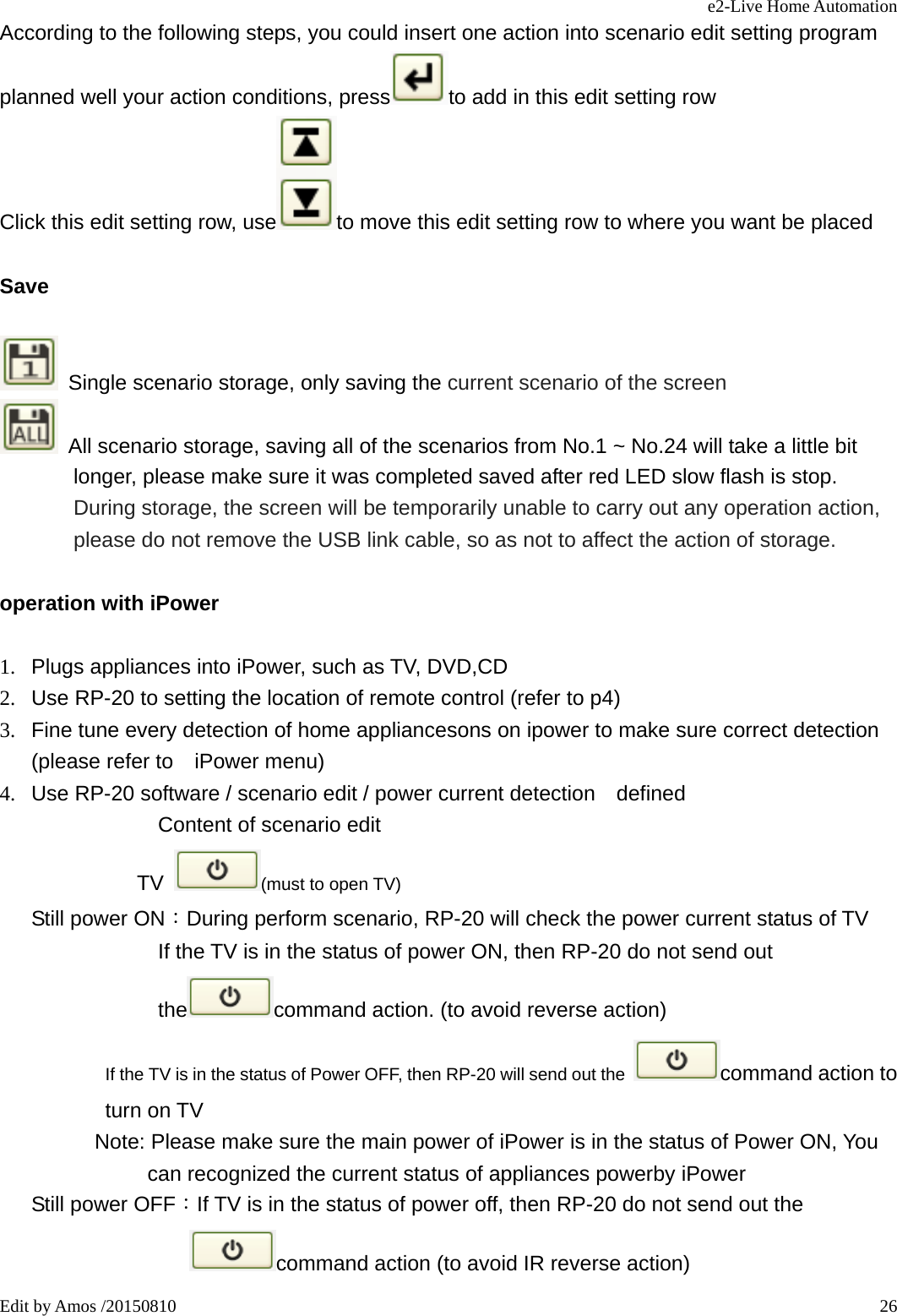 e2-Live Home Automation   Edit by Amos /20150810  26According to the following steps, you could insert one action into scenario edit setting program planned well your action conditions, press to add in this edit setting row Click this edit setting row, use to move this edit setting row to where you want be placed Save    Single scenario storage, only saving the current scenario of the screen   All scenario storage, saving all of the scenarios from No.1 ~ No.24 will take a little bit longer, please make sure it was completed saved after red LED slow flash is stop. During storage, the screen will be temporarily unable to carry out any operation action, please do not remove the USB link cable, so as not to affect the action of storage. operation with iPower 1.  Plugs appliances into iPower, such as TV, DVD,CD 2.  Use RP-20 to setting the location of remote control (refer to p4) 3.  Fine tune every detection of home appliancesons on ipower to make sure correct detection (please refer to    iPower menu) 4.  Use RP-20 software / scenario edit / power current detection    defined Content of scenario edit           TV  (must to open TV) Still power ON：During perform scenario, RP-20 will check the power current status of TV                If the TV is in the status of power ON, then RP-20 do not send out the command action. (to avoid reverse action)                         If the TV is in the status of Power OFF, then RP-20 will send out the  command action to turn on TV          Note: Please make sure the main power of iPower is in the status of Power ON, You can recognized the current status of appliances powerby iPower    Still power OFF：If TV is in the status of power off, then RP-20 do not send out the command action (to avoid IR reverse action) 