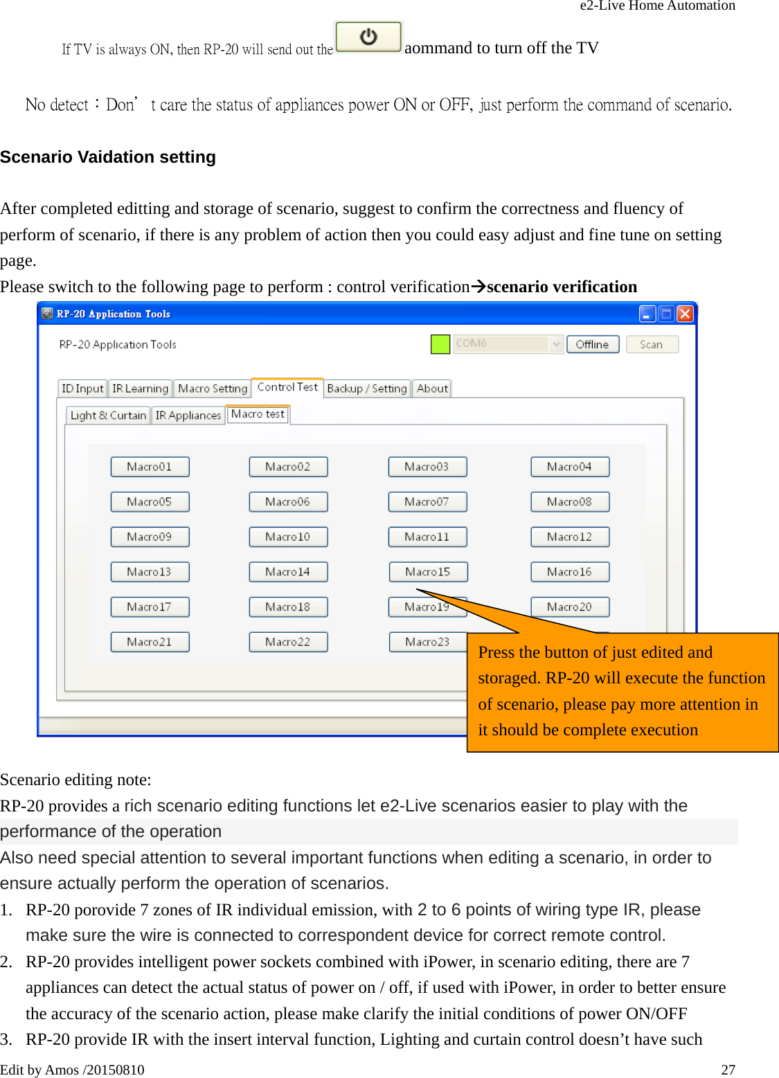 e2-Live Home Automation   Edit by Amos /20150810  27     If TV is always ON, then RP-20 will send out the aommand to turn off the TV            No detect：Don＇t care the status of appliances power ON or OFF, just perform the command of scenario. Scenario Vaidation setting After completed editting and storage of scenario, suggest to confirm the correctness and fluency of perform of scenario, if there is any problem of action then you could easy adjust and fine tune on setting page. Please switch to the following page to perform : control verificationÆscenario verification   Scenario editing note: RP-20 provides a rich scenario editing functions let e2-Live scenarios easier to play with the performance of the operation Also need special attention to several important functions when editing a scenario, in order to ensure actually perform the operation of scenarios. 1. RP-20 porovide 7 zones of IR individual emission, with 2 to 6 points of wiring type IR, please make sure the wire is connected to correspondent device for correct remote control. 2. RP-20 provides intelligent power sockets combined with iPower, in scenario editing, there are 7 appliances can detect the actual status of power on / off, if used with iPower, in order to better ensure the accuracy of the scenario action, please make clarify the initial conditions of power ON/OFF 3. RP-20 provide IR with the insert interval function, Lighting and curtain control doesn’t have such Press the button of just edited and storaged. RP-20 will execute the function of scenario, please pay more attention in it should be complete execution 