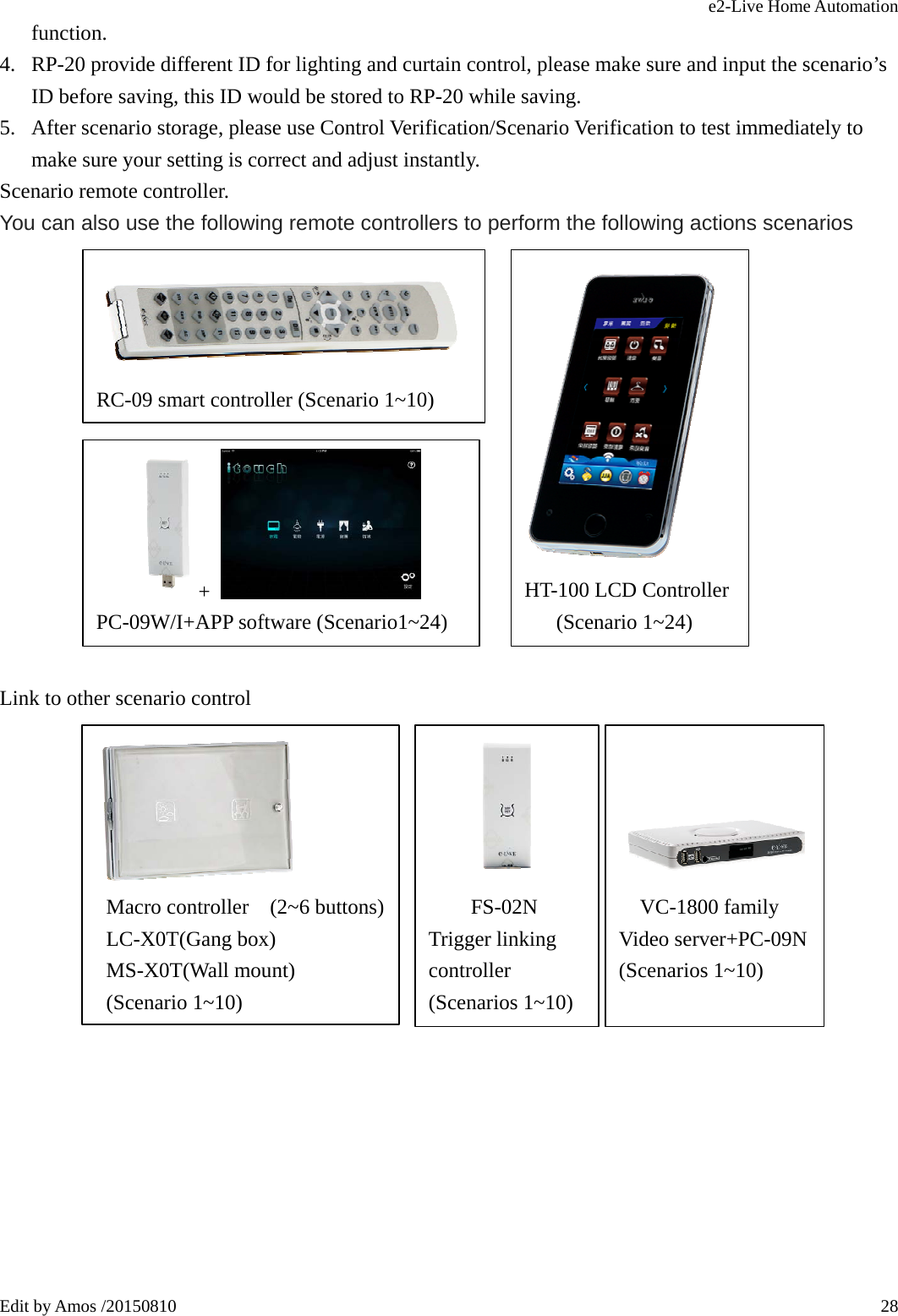 e2-Live Home Automation   Edit by Amos /20150810  28function. 4. RP-20 provide different ID for lighting and curtain control, please make sure and input the scenario’s ID before saving, this ID would be stored to RP-20 while saving. 5. After scenario storage, please use Control Verification/Scenario Verification to test immediately to make sure your setting is correct and adjust instantly. Scenario remote controller. You can also use the following remote controllers to perform the following actions scenarios               Link to other scenario control                  RC-09 smart controller (Scenario 1~10)  HT-100 LCD Controller (Scenario 1~24)      +   PC-09W/I+APP software (Scenario1~24)   Macro controller  (2~6 buttons) LC-X0T(Gang box)  MS-X0T(Wall mount)  (Scenario 1~10)           FS-02N Trigger linking controller (Scenarios 1~10)     VC-1800 family Video server+PC-09N (Scenarios 1~10)  