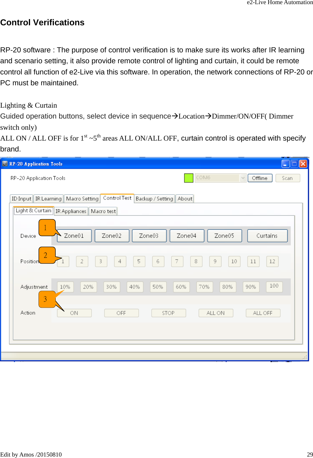 e2-Live Home Automation   Edit by Amos /20150810  29Control Verifications RP-20 software : The purpose of control verification is to make sure its works after IR learning and scenario setting, it also provide remote control of lighting and curtain, it could be remote control all function of e2-Live via this software. In operation, the network connections of RP-20 or PC must be maintained.  Lighting &amp; Curtain Guided operation buttons, select device in sequenceÆLocationÆDimmer/ON/OFF( Dimmer switch only) ALL ON / ALL OFF is for 1st ~5th areas ALL ON/ALL OFF, curtain control is operated with specify brand.         1 2 2 3 