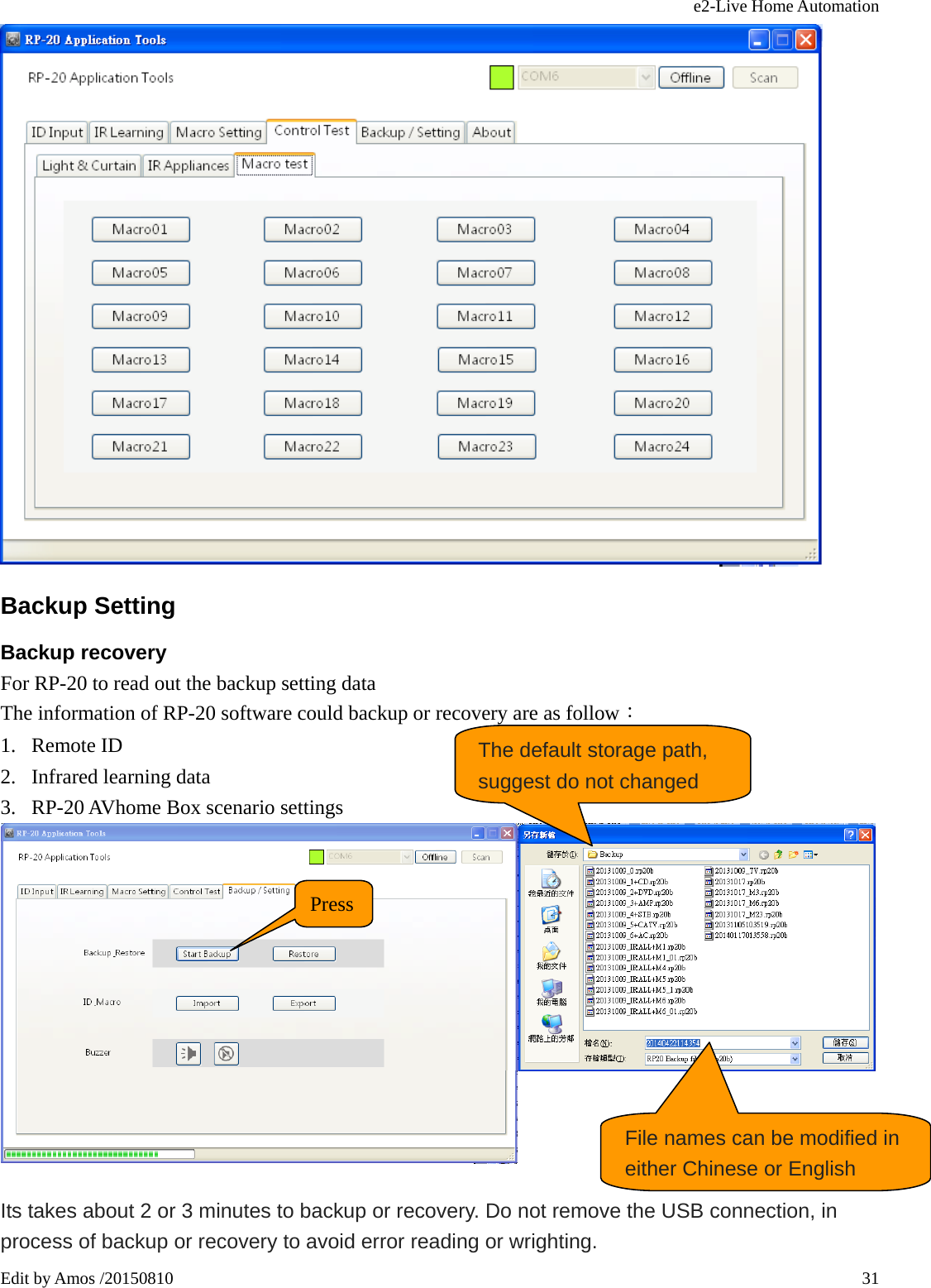 e2-Live Home Automation   Edit by Amos /20150810  31 Backup Setting Backup recovery For RP-20 to read out the backup setting data The information of RP-20 software could backup or recovery are as follow： 1. Remote ID 2. Infrared learning data 3. RP-20 AVhome Box scenario settings   Its takes about 2 or 3 minutes to backup or recovery. Do not remove the USB connection, in process of backup or recovery to avoid error reading or wrighting. Press The default storage path, suggest do not changed File names can be modified in either Chinese or English 