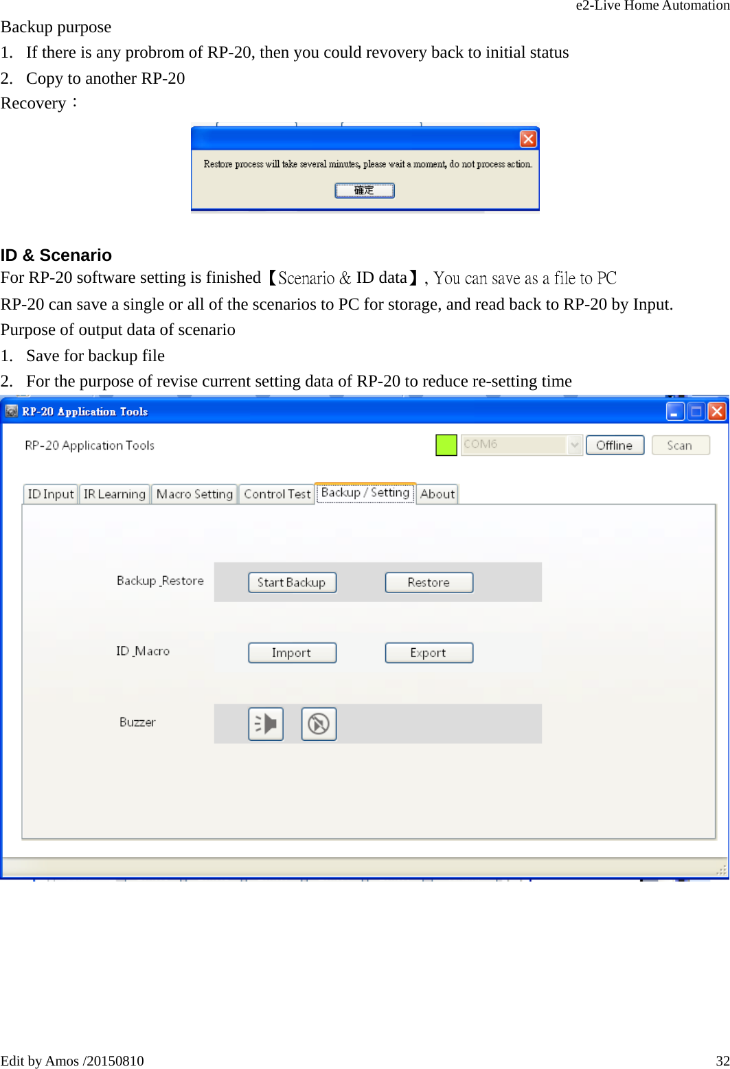 e2-Live Home Automation   Edit by Amos /20150810  32Backup purpose 1. If there is any probrom of RP-20, then you could revovery back to initial status 2. Copy to another RP-20 Recovery：   ID &amp; Scenario For RP-20 software setting is finished【Scenario &amp; ID data】, You can save as a file to PC RP-20 can save a single or all of the scenarios to PC for storage, and read back to RP-20 by Input. Purpose of output data of scenario 1. Save for backup file 2. For the purpose of revise current setting data of RP-20 to reduce re-setting time   