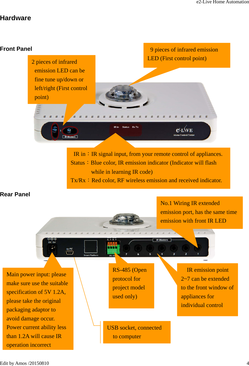 e2-Live Home Automation   Edit by Amos /20150810  4Hardware Front Panel               Rear Panel         2 pieces of infrared emission LED can be fine tune up/down or left/right (First control point)  IR in：IR signal input, from your remote control of appliances. Status：Blue color, IR emission indicator (Indicator will flash while in learning IR code) Tx/Rx：Red color, RF wireless emission and received indicator.   IR emission point 2~7 can be extended to the front window of appliances for individual control USB socket, connected to computer Main power input: please make sure use the suitable specification of 5V 1.2A, please take the original packaging adaptor to avoid damage occur. Power current ability less than 1.2A will cause IR operation incorrect No.1 Wiring IR extended emission port, has the same time emission with front IR LED RS-485 (Open protocol for project model used only) 9 pieces of infrared emission LED (First control point) 