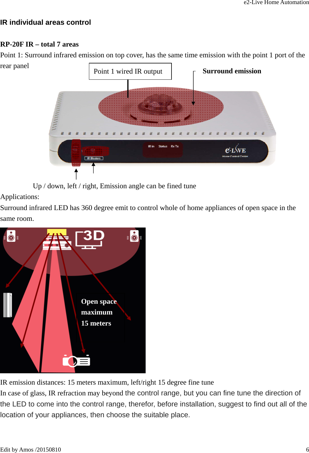 e2-Live Home Automation   Edit by Amos /20150810  6IR individual areas control RP-20F IR – total 7 areas Point 1: Surround infrared emission on top cover, has the same time emission with the point 1 port of the rear panel                                   Up / down, left / right, Emission angle can be fined tune Applications: Surround infrared LED has 360 degree emit to control whole of home appliances of open space in the same room.  IR emission distances: 15 meters maximum, left/right 15 degree fine tune In case of glass, IR refraction may beyond the control range, but you can fine tune the direction of the LED to come into the control range, therefor, before installation, suggest to find out all of the location of your appliances, then choose the suitable place.   Open space maximum 15 meters Surround emission Point 1 wired IR output 