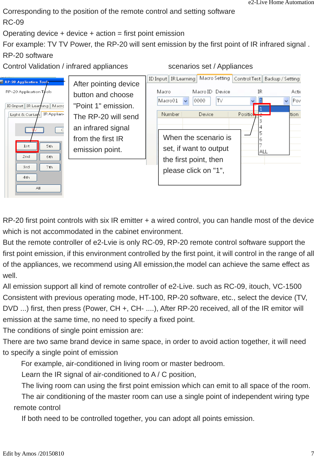 e2-Live Home Automation   Edit by Amos /20150810  7Corresponding to the position of the remote control and setting software RC-09 Operating device + device + action = first point emission For example: TV TV Power, the RP-20 will sent emission by the first point of IR infrared signal . RP-20 software Control Validation / infrared appliances              scenarios set / Appliances                                                                                             RP-20 first point controls with six IR emitter + a wired control, you can handle most of the device which is not accommodated in the cabinet environment. But the remote controller of e2-Lvie is only RC-09, RP-20 remote control software support the first point emission, if this environment controlled by the first point, it will control in the range of all of the appliances, we recommend using All emission,the model can achieve the same effect as well. All emission support all kind of remote controller of e2-Live. such as RC-09, itouch, VC-1500 Consistent with previous operating mode, HT-100, RP-20 software, etc., select the device (TV, DVD ...) first, then press (Power, CH +, CH- ....), After RP-20 received, all of the IR emitor will emission at the same time, no need to specify a fixed point. The conditions of single point emission are:   There are two same brand device in same space, in order to avoid action together, it will need   to specify a single point of emission   For example, air-conditioned in living room or master bedroom.     Learn the IR signal of air-conditioned to A / C position,     The living room can using the first point emission which can emit to all space of the room.     The air conditioning of the master room can use a single point of independent wiring type remote control     If both need to be controlled together, you can adopt all points emission.   After pointing device button and choose &quot;Point 1&quot; emission. The RP-20 will send an infrared signal from the first IR emission point. When the scenario is set, if want to output the first point, then please click on &quot;1&quot;,   