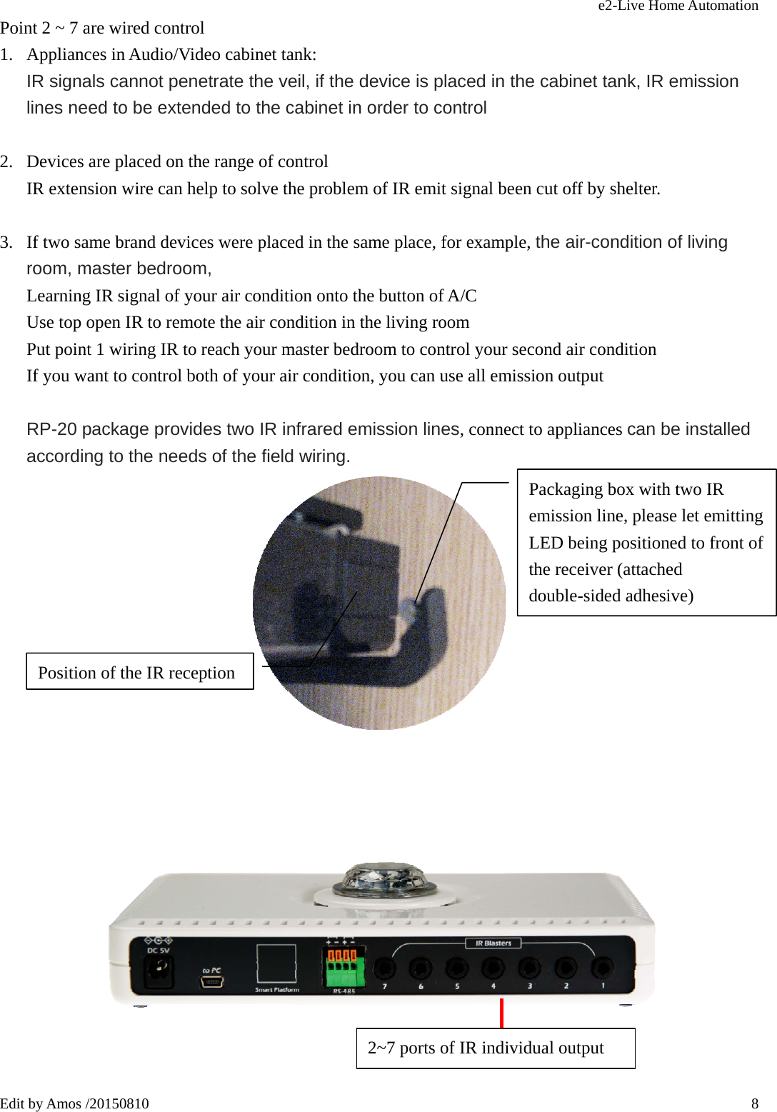 e2-Live Home Automation   Edit by Amos /20150810  8Point 2 ~ 7 are wired control 1. Appliances in Audio/Video cabinet tank: IR signals cannot penetrate the veil, if the device is placed in the cabinet tank, IR emission lines need to be extended to the cabinet in order to control  2. Devices are placed on the range of control IR extension wire can help to solve the problem of IR emit signal been cut off by shelter.  3. If two same brand devices were placed in the same place, for example, the air-condition of living room, master bedroom,   Learning IR signal of your air condition onto the button of A/C Use top open IR to remote the air condition in the living room Put point 1 wiring IR to reach your master bedroom to control your second air condition If you want to control both of your air condition, you can use all emission output     RP-20 package provides two IR infrared emission lines, connect to appliances can be installed according to the needs of the field wiring.         Packaging box with two IR emission line, please let emitting LED being positioned to front of the receiver (attached double-sided adhesive) Position of the IR reception 2~7 ports of IR individual output   