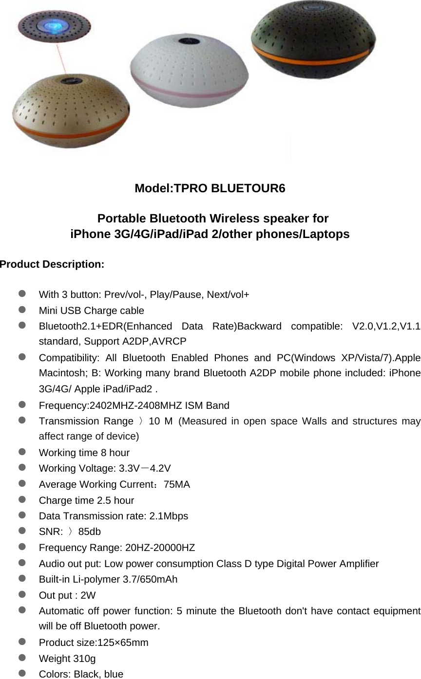  Model:TPRO BLUETOUR6   Portable Bluetooth Wireless speaker for   iPhone 3G/4G/iPad/iPad 2/other phones/Laptops Product Description: z With 3 button: Prev/vol-, Play/Pause, Next/vol+  z Mini USB Charge cable  z Bluetooth2.1+EDR(Enhanced Data Rate)Backward compatible: V2.0,V1.2,V1.1 standard, Support A2DP,AVRCP  z Compatibility: All Bluetooth Enabled Phones and PC(Windows XP/Vista/7).Apple Macintosh; B: Working many brand Bluetooth A2DP mobile phone included: iPhone 3G/4G/ Apple iPad/iPad2 .  z Frequency:2402MHZ-2408MHZ ISM Band  z Transmission Range 〉10 M (Measured in open space Walls and structures may affect range of device) z Working time 8 hour  z Working Voltage: 3.3V－4.2V  z Average Working Current：75MA  z Charge time 2.5 hour  z Data Transmission rate: 2.1Mbps  z SNR:  〉85db  z Frequency Range: 20HZ-20000HZ  z Audio out put: Low power consumption Class D type Digital Power Amplifier  z Built-in Li-polymer 3.7/650mAh  z Out put : 2W  z Automatic off power function: 5 minute the Bluetooth don't have contact equipment will be off Bluetooth power.  z Product size:125&times;65mm  z Weight 310g  z Colors: Black, blue  