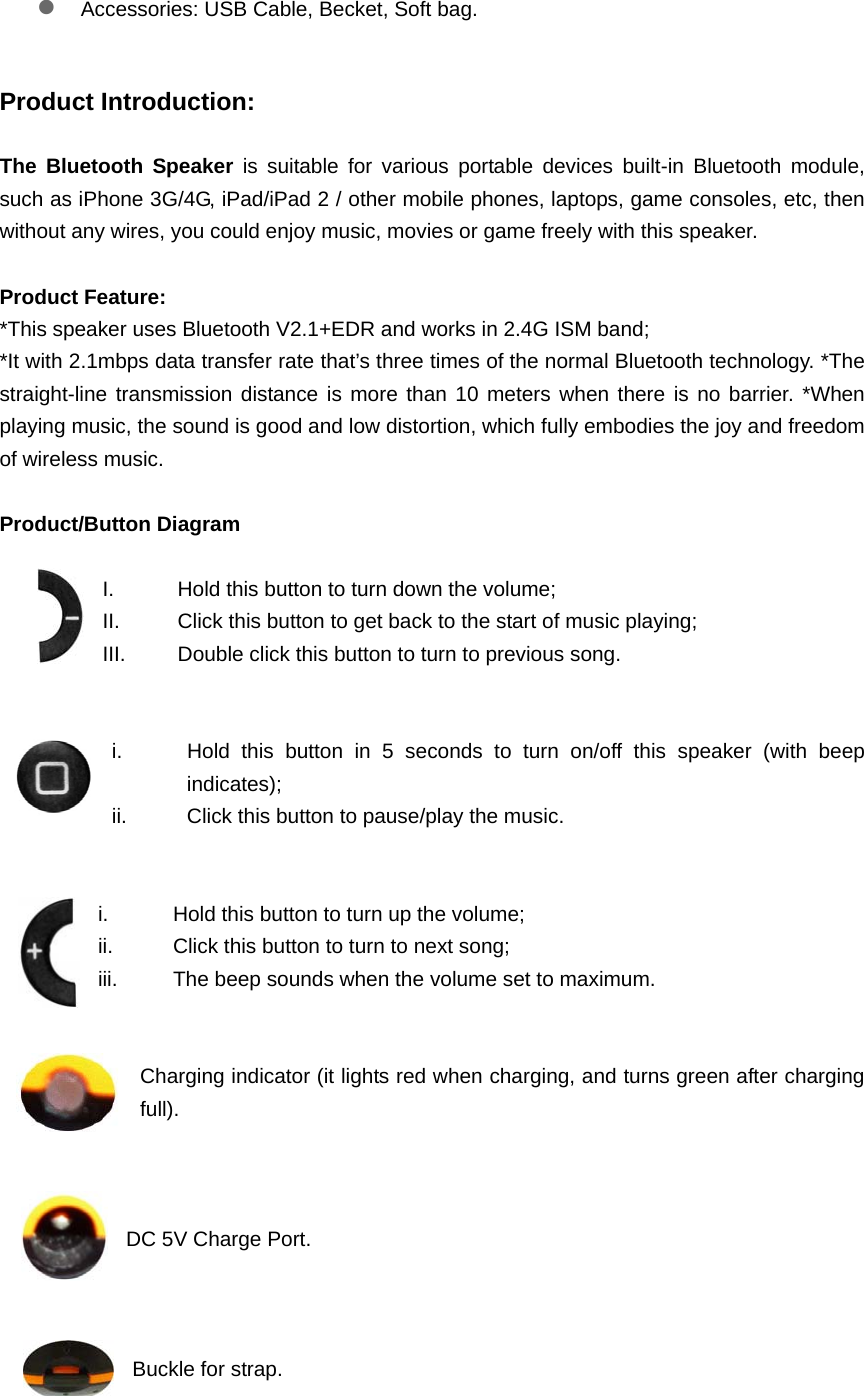 z Accessories: USB Cable, Becket, Soft bag.  Product Introduction:  The Bluetooth Speaker is suitable for various portable devices built-in Bluetooth module, such as iPhone 3G/4G, iPad/iPad 2 / other mobile phones, laptops, game consoles, etc, then without any wires, you could enjoy music, movies or game freely with this speaker.    Product Feature: *This speaker uses Bluetooth V2.1+EDR and works in 2.4G ISM band; *It with 2.1mbps data transfer rate that&rsquo;s three times of the normal Bluetooth technology. *The straight-line transmission distance is more than 10 meters when there is no barrier. *When playing music, the sound is good and low distortion, which fully embodies the joy and freedom of wireless music.    Product/Button Diagram    I.  Hold this button to turn down the volume;   II.  Click this button to get back to the start of music playing;   III.  Double click this button to turn to previous song.   i.  Hold this button in 5 seconds to turn on/off this speaker (with beep indicates);  ii.  Click this button to pause/play the music.   i.  Hold this button to turn up the volume;   ii.  Click this button to turn to next song;   iii.  The beep sounds when the volume set to maximum.     Charging indicator (it lights red when charging, and turns green after charging full).     DC 5V Charge Port.    Buckle for strap.  