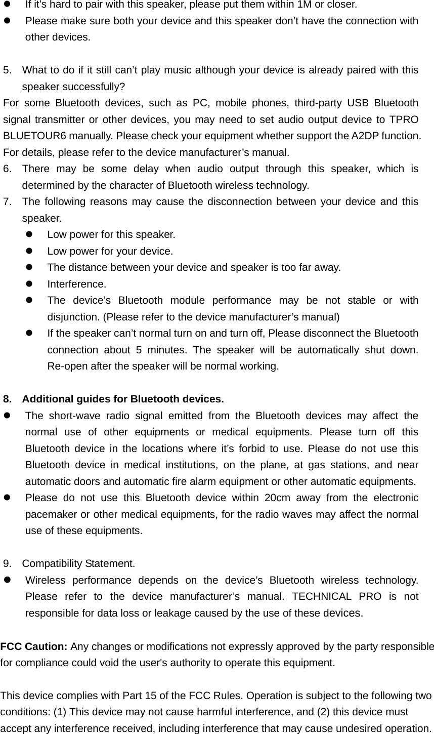z  If it&rsquo;s hard to pair with this speaker, please put them within 1M or closer.   z  Please make sure both your device and this speaker don&rsquo;t have the connection with other devices.    5.  What to do if it still can&rsquo;t play music although your device is already paired with this speaker successfully?   For some Bluetooth devices, such as PC, mobile phones, third-party USB Bluetooth signal transmitter or other devices, you may need to set audio output device to TPRO BLUETOUR6 manually. Please check your equipment whether support the A2DP function. For details, please refer to the device manufacturer&rsquo;s manual.   6.  There may be some delay when audio output through this speaker, which is determined by the character of Bluetooth wireless technology. 7.  The following reasons may cause the disconnection between your device and this speaker.  z  Low power for this speaker. z  Low power for your device. z  The distance between your device and speaker is too far away. z Interference. z  The device&rsquo;s Bluetooth module performance may be not stable or with disjunction. (Please refer to the device manufacturer&rsquo;s manual) z  If the speaker can&rsquo;t normal turn on and turn off, Please disconnect the Bluetooth connection about 5 minutes. The speaker will be automatically shut down. Re-open after the speaker will be normal working.  8.  Additional guides for Bluetooth devices.   z  The short-wave radio signal emitted from the Bluetooth devices may affect the normal use of other equipments or medical equipments. Please turn off this Bluetooth device in the locations where it&rsquo;s forbid to use. Please do not use this Bluetooth device in medical institutions, on the plane, at gas stations, and near automatic doors and automatic fire alarm equipment or other automatic equipments.   z  Please do not use this Bluetooth device within 20cm away from the electronic pacemaker or other medical equipments, for the radio waves may affect the normal use of these equipments.    9. Compatibility Statement.  z Wireless performance depends on the device&rsquo;s Bluetooth wireless technology. Please refer to the device manufacturer&rsquo;s manual. TECHNICAL PRO is not responsible for data loss or leakage caused by the use of these devices.  FCC Caution: Any changes or modifications not expressly approved by the party responsible for compliance could void the user's authority to operate this equipment.  This device complies with Part 15 of the FCC Rules. Operation is subject to the following two conditions: (1) This device may not cause harmful interference, and (2) this device must accept any interference received, including interference that may cause undesired operation.  