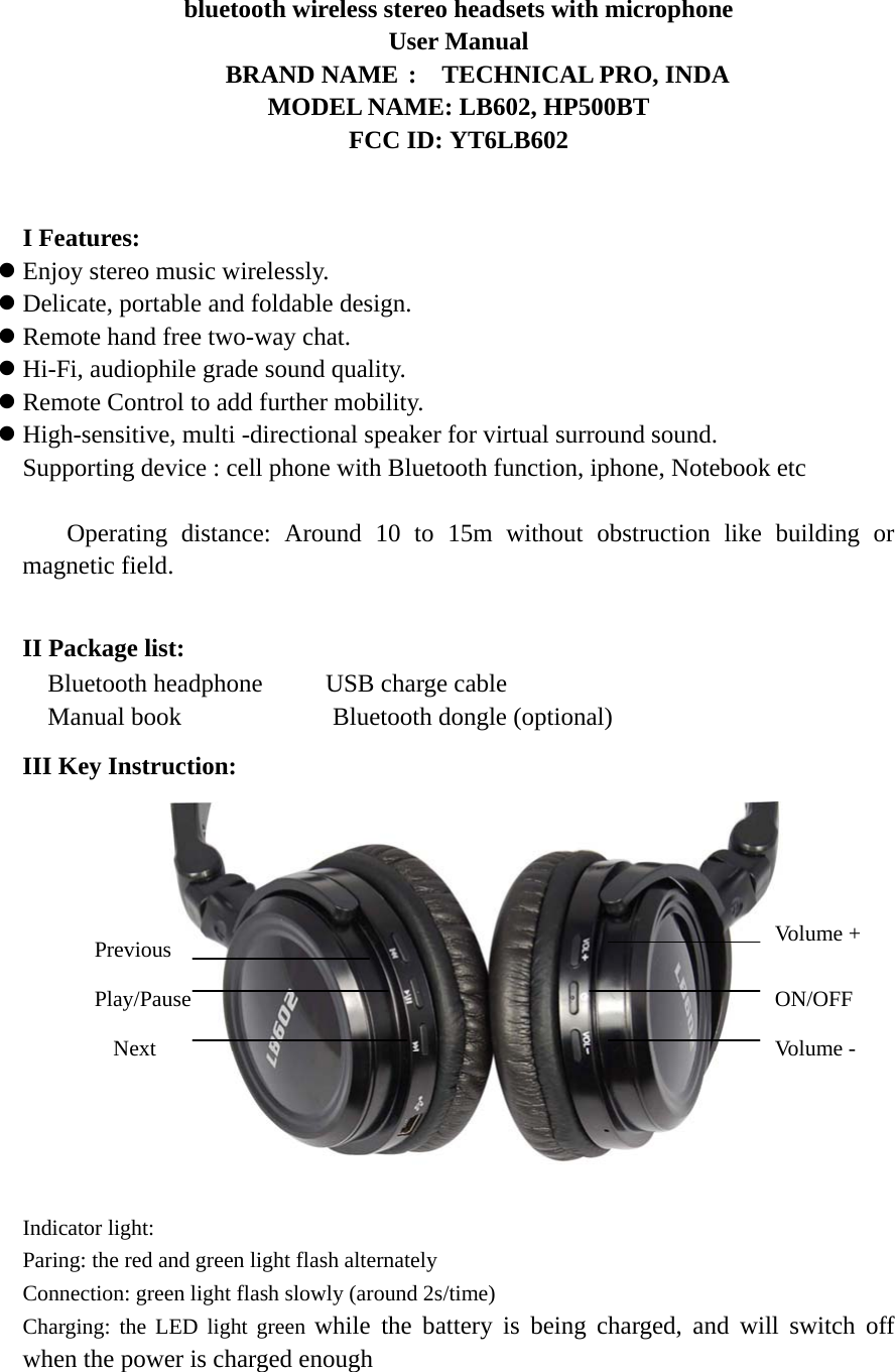 bluetooth wireless stereo headsets with microphone User Manual    BRAND NAME :  TECHNICAL PRO, INDA MODEL NAME: LB602, HP500BT FCC ID: YT6LB602   I Features: z Enjoy stereo music wirelessly. z Delicate, portable and foldable design. z Remote hand free two-way chat. z Hi-Fi, audiophile grade sound quality. z Remote Control to add further mobility. z High-sensitive, multi -directional speaker for virtual surround sound. 　Supporting device : cell phone with Bluetooth function, iphone, Notebook etc  　  Operating distance: Around 10 to 15m without obstruction like building or magnetic field.  II Package list:   Bluetooth headphone     USB charge cable  Manual book             Bluetooth dongle (optional) III Key Instruction:              Indicator light:   Paring: the red and green light flash alternately Connection: green light flash slowly (around 2s/time) Charging: the LED light green while the battery is being charged, and will switch off when the power is charged enough  Volume + ON/OFF Volume -   Previous Play/Pause Next 