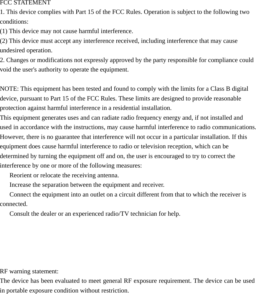    FCC STATEMENT 1. This device complies with Part 15 of the FCC Rules. Operation is subject to the following two conditions: (1) This device may not cause harmful interference. (2) This device must accept any interference received, including interference that may cause undesired operation. 2. Changes or modifications not expressly approved by the party responsible for compliance could void the user's authority to operate the equipment.  NOTE: This equipment has been tested and found to comply with the limits for a Class B digital device, pursuant to Part 15 of the FCC Rules. These limits are designed to provide reasonable protection against harmful interference in a residential installation. This equipment generates uses and can radiate radio frequency energy and, if not installed and used in accordance with the instructions, may cause harmful interference to radio communications. However, there is no guarantee that interference will not occur in a particular installation. If this equipment does cause harmful interference to radio or television reception, which can be determined by turning the equipment off and on, the user is encouraged to try to correct the interference by one or more of the following measures: 　  Reorient or relocate the receiving antenna. 　  Increase the separation between the equipment and receiver. 　  Connect the equipment into an outlet on a circuit different from that to which the receiver is connected. 　  Consult the dealer or an experienced radio/TV technician for help.       RF warning statement: The device has been evaluated to meet general RF exposure requirement. The device can be used in portable exposure condition without restriction. 
