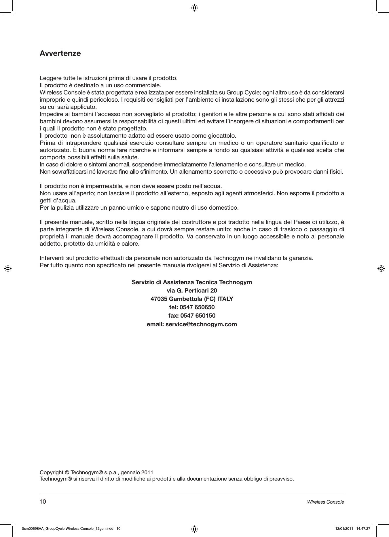 AvvertenzeLeggere tutte le istruzioni prima di usare il prodotto. Il prodotto è destinato a un uso commerciale.Wireless Console è stata progettata e realizzata per essere installata su Group Cycle; ogni altro uso è da considerarsi improprio e quindi pericoloso. I requisiti consigliati per l’ambiente di installazione sono gli stessi che per gli attrezzi su cui sarà applicato.Impedire ai bambini l’accesso non sorvegliato al prodotto; i genitori e le altre persone a cui sono stati affidati dei bambini devono assumersi la responsabilità di questi ultimi ed evitare l’insorgere di situazioni e comportamenti per i quali il prodotto non è stato progettato.Il prodotto  non è assolutamente adatto ad essere usato come giocattolo.Prima di intraprendere qualsiasi esercizio consultare  sempre un medico o un operatore  sanitario  qualificato  e autorizzato. È buona norma fare ricerche e informarsi sempre a fondo su qualsiasi attività e qualsiasi scelta che comporta possibili effetti sulla salute.In caso di dolore o sintomi anomali, sospendere immediatamente l’allenamento e consultare un medico.Non sovraffaticarsi né lavorare fino allo sfinimento. Un allenamento scorretto o eccessivo può provocare danni fisici.  Il prodotto non è impermeabile, e non deve essere posto nell’acqua.Non usare all’aperto; non lasciare il prodotto all’esterno, esposto agli agenti atmosferici. Non esporre il prodotto a getti d’acqua.Per la pulizia utilizzare un panno umido e sapone neutro di uso domestico.Il presente manuale, scritto nella lingua originale del costruttore e poi tradotto nella lingua del Paese di utilizzo, è parte integrante di Wireless Console, a cui dovrà sempre restare unito; anche in caso di trasloco o passaggio di proprietà il manuale dovrà accompagnare il prodotto. Va conservato in un luogo accessibile e noto al personale addetto, protetto da umidità e calore. Interventi sul prodotto effettuati da personale non autorizzato da Technogym ne invalidano la garanzia.Per tutto quanto non specificato nel presente manuale rivolgersi al Servizio di Assistenza:Servizio di Assistenza Tecnica Technogymvia G. Perticari 2047035 Gambettola (FC) ITALYtel: 0547 650650fax: 0547 650150email: service@technogym.comCopyright © Technogym® s.p.a., gennaio 2011Technogym® si riserva il diritto di modifiche ai prodotti e alla documentazione senza obbligo di preavviso.10 Wireless Console0sm00698AA_GroupCycle Wireless Console_12gen.indd   10 12/01/2011   14.47.27