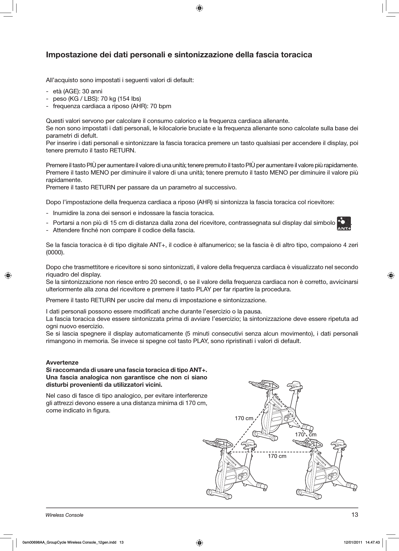 Impostazione dei dati personali e sintonizzazione della fascia toracicaAll’acquisto sono impostati i seguenti valori di default:-  età (AGE): 30 anni-  peso (KG / LBS): 70 kg (154 lbs)-  frequenza cardiaca a riposo (AHR): 70 bpmQuesti valori servono per calcolare il consumo calorico e la frequenza cardiaca allenante.Se non sono impostati i dati personali, le kilocalorie bruciate e la frequenza allenante sono calcolate sulla base dei parametri di defult.Per inserire i dati personali e sintonizzare la fascia toracica premere un tasto qualsiasi per accendere il display, poi tenere premuto il tasto RETURN.Premere il tasto PIÙ per aumentare il valore di una unità; tenere premuto il tasto PIÙ per aumentare il valore più rapidamente.Premere il tasto MENO per diminuire il valore di una unità; tenere premuto il tasto MENO per diminuire il valore più rapidamente.Premere il tasto RETURN per passare da un parametro al successivo.Dopo l’impostazione della frequenza cardiaca a riposo (AHR) si sintonizza la fascia toracica col ricevitore: -  Inumidire la zona dei sensori e indossare la fascia toracica.-  Portarsi a non più di 15 cm di distanza dalla zona del ricevitore, contrassegnata sul display dal simbolo  .-  Attendere finché non compare il codice della fascia.Se la fascia toracica è di tipo digitale ANT+, il codice è alfanumerico; se la fascia è di altro tipo, compaiono 4 zeri (0000).Dopo che trasmettitore e ricevitore si sono sintonizzati, il valore della frequenza cardiaca è visualizzato nel secondo riquadro del display.Se la sintonizzazione non riesce entro 20 secondi, o se il valore della frequenza cardiaca non è corretto, avvicinarsi ulteriormente alla zona del ricevitore e premere il tasto PLAY per far ripartire la procedura.Premere il tasto RETURN per uscire dal menu di impostazione e sintonizzazione.I dati personali possono essere modificati anche durante l’esercizio o la pausa. La fascia toracica deve essere sintonizzata prima di avviare l’esercizio; la sintonizzazione deve essere ripetuta ad ogni nuovo esercizio.Se si lascia spegnere il display automaticamente (5 minuti consecutivi senza alcun movimento), i dati personali rimangono in memoria. Se invece si spegne col tasto PLAY, sono ripristinati i valori di default.AvvertenzeSi raccomanda di usare una fascia toracica di tipo ANT+.Una fascia analogica non garantisce  che non ci siano disturbi provenienti da utilizzatori vicini.Nel caso di fasce di tipo analogico, per evitare interferenze gli attrezzi devono essere a una distanza minima di 170 cm, come indicato in figura.170 cm170 cm170   cm13Wireless Console0sm00698AA_GroupCycle Wireless Console_12gen.indd   13 12/01/2011   14.47.43