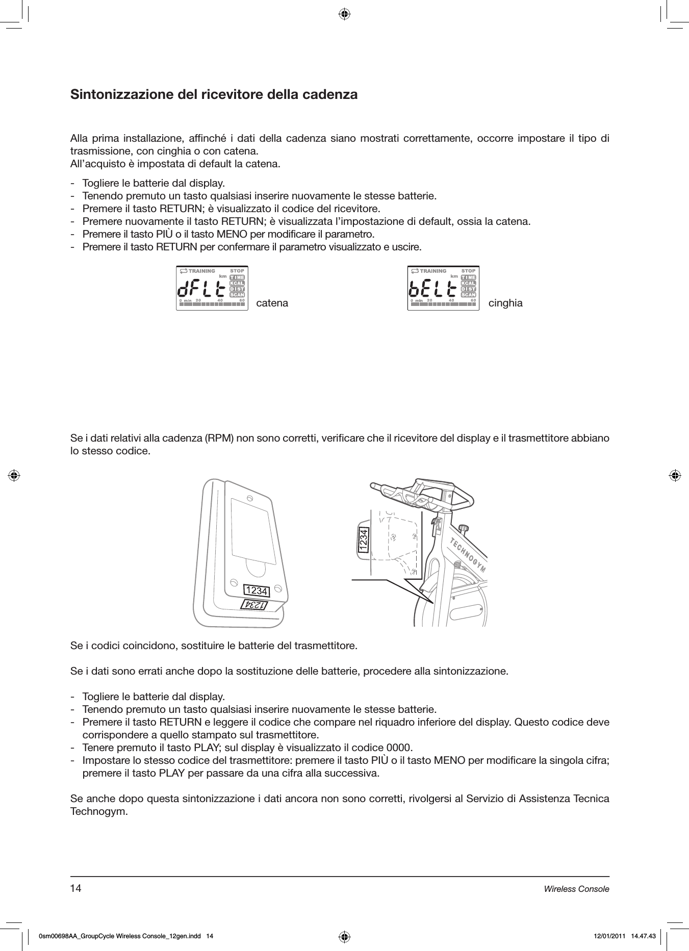 Sintonizzazione del ricevitore della cadenzaAlla prima installazione, affinché i dati della  cadenza siano mostrati correttamente, occorre impostare il tipo  di trasmissione, con cinghia o con catena.All’acquisto è impostata di default la catena.-  Togliere le batterie dal display.-  Tenendo premuto un tasto qualsiasi inserire nuovamente le stesse batterie.-  Premere il tasto RETURN; è visualizzato il codice del ricevitore.-  Premere nuovamente il tasto RETURN; è visualizzata l’impostazione di default, ossia la catena.-  Premere il tasto PIÙ o il tasto MENO per modificare il parametro.-  Premere il tasto RETURN per confermare il parametro visualizzato e uscire.Se i dati relativi alla cadenza (RPM) non sono corretti, verificare che il ricevitore del display e il trasmettitore abbiano lo stesso codice.catena cinghiaSe i codici coincidono, sostituire le batterie del trasmettitore.Se i dati sono errati anche dopo la sostituzione delle batterie, procedere alla sintonizzazione.-  Togliere le batterie dal display.-  Tenendo premuto un tasto qualsiasi inserire nuovamente le stesse batterie.-  Premere il tasto RETURN e leggere il codice che compare nel riquadro inferiore del display. Questo codice deve corrispondere a quello stampato sul trasmettitore.-  Tenere premuto il tasto PLAY; sul display è visualizzato il codice 0000.-  Impostare lo stesso codice del trasmettitore: premere il tasto PIÙ o il tasto MENO per modificare la singola cifra; premere il tasto PLAY per passare da una cifra alla successiva.Se anche dopo questa sintonizzazione i dati ancora non sono corretti, rivolgersi al Servizio di Assistenza Tecnica Technogym.14 Wireless Console0sm00698AA_GroupCycle Wireless Console_12gen.indd   14 12/01/2011   14.47.43