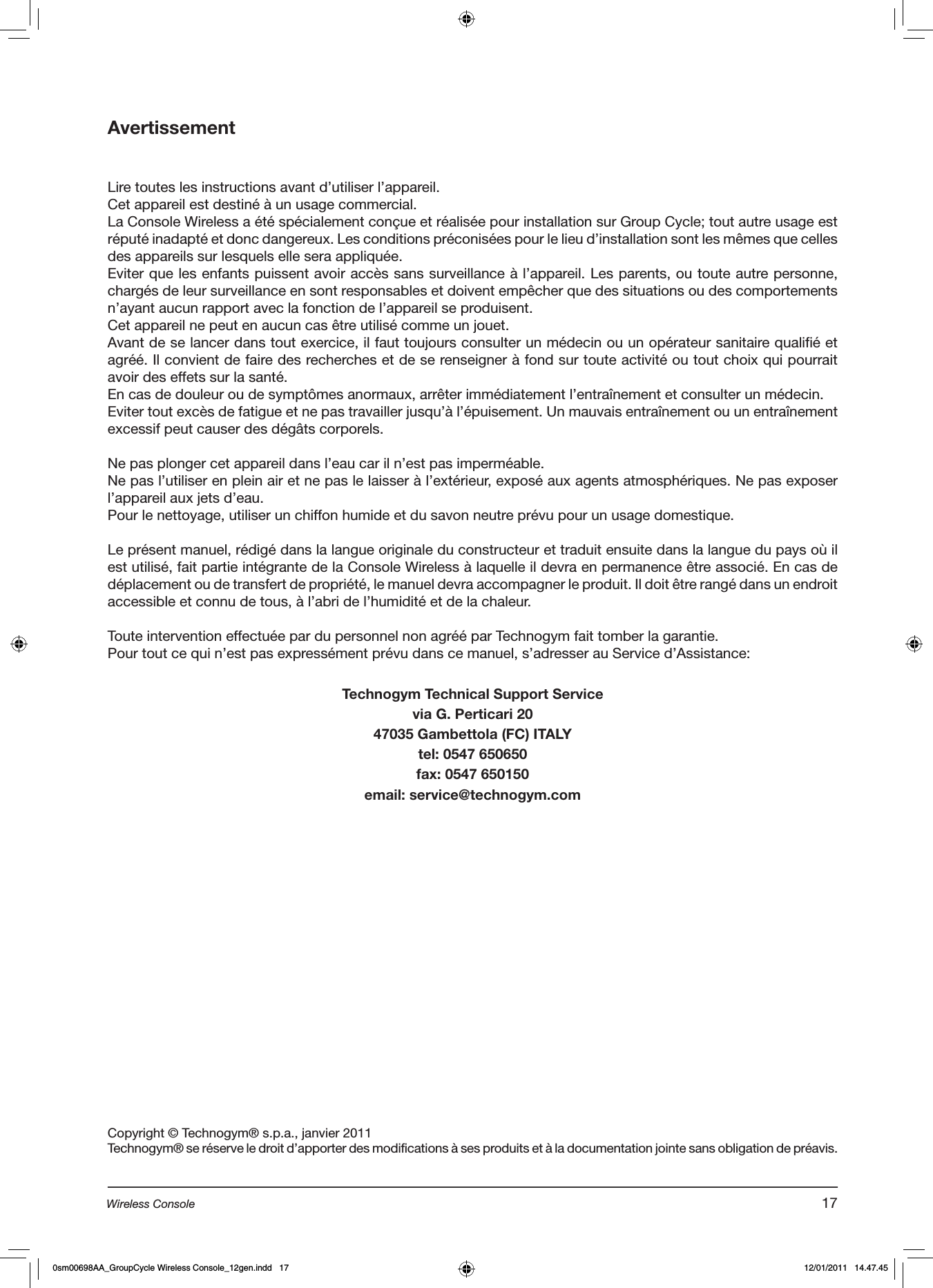 AvertissementLire toutes les instructions avant d’utiliser l’appareil. Cet appareil est destiné à un usage commercial.La Console Wireless a été spécialement conçue et réalisée pour installation sur Group Cycle; tout autre usage est réputé inadapté et donc dangereux. Les conditions préconisées pour le lieu d’installation sont les mêmes que celles des appareils sur lesquels elle sera appliquée.Eviter que les enfants puissent avoir accès sans surveillance à l’appareil. Les parents, ou toute autre personne, chargés de leur surveillance en sont responsables et doivent empêcher que des situations ou des comportements n’ayant aucun rapport avec la fonction de l’appareil se produisent.Cet appareil ne peut en aucun cas être utilisé comme un jouet.Avant de se lancer dans tout exercice, il faut toujours consulter un médecin ou un opérateur sanitaire qualifié et agréé. Il convient de faire des recherches et de se renseigner à fond sur toute activité ou tout choix qui pourrait avoir des effets sur la santé.En cas de douleur ou de symptômes anormaux, arrêter immédiatement l’entraînement et consulter un médecin.Eviter tout excès de fatigue et ne pas travailler jusqu’à l’épuisement. Un mauvais entraînement ou un entraînement excessif peut causer des dégâts corporels.  Ne pas plonger cet appareil dans l’eau car il n’est pas imperméable.Ne pas l’utiliser en plein air et ne pas le laisser à l’extérieur, exposé aux agents atmosphériques. Ne pas exposer l’appareil aux jets d’eau.Pour le nettoyage, utiliser un chiffon humide et du savon neutre prévu pour un usage domestique.Le présent manuel, rédigé dans la langue originale du constructeur et traduit ensuite dans la langue du pays où il est utilisé, fait partie intégrante de la Console Wireless à laquelle il devra en permanence être associé. En cas de déplacement ou de transfert de propriété, le manuel devra accompagner le produit. Il doit être rangé dans un endroit accessible et connu de tous, à l’abri de l’humidité et de la chaleur. Toute intervention effectuée par du personnel non agréé par Technogym fait tomber la garantie.Pour tout ce qui n’est pas expressément prévu dans ce manuel, s’adresser au Service d’Assistance:Technogym Technical Support Servicevia G. Perticari 2047035 Gambettola (FC) ITALYtel: 0547 650650fax: 0547 650150email: service@technogym.comCopyright © Technogym® s.p.a., janvier 2011Technogym® se réserve le droit d’apporter des modifications à ses produits et à la documentation jointe sans obligation de préavis.17Wireless Console0sm00698AA_GroupCycle Wireless Console_12gen.indd   17 12/01/2011   14.47.45