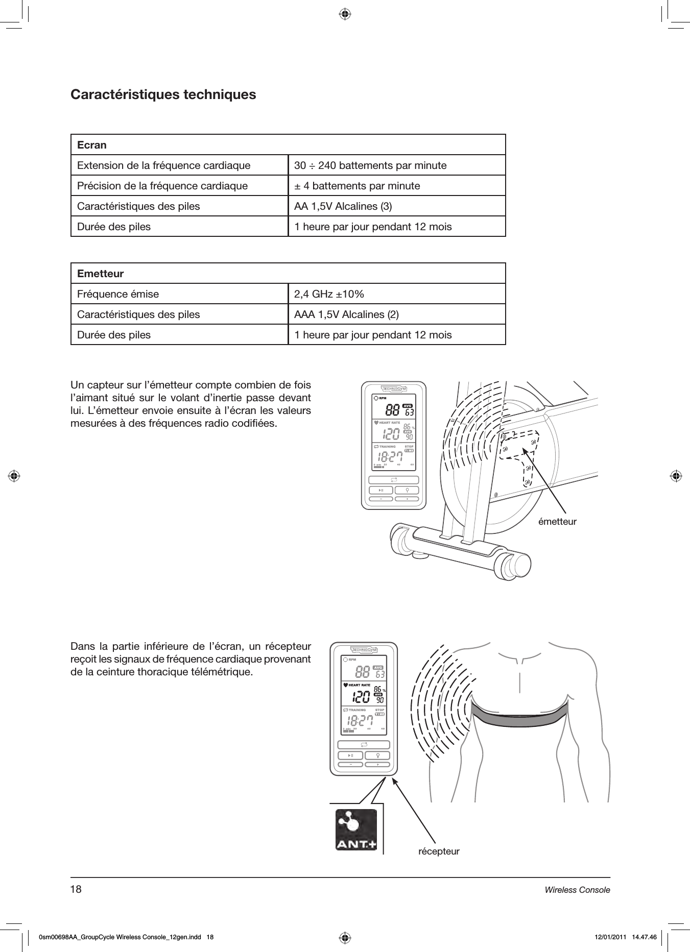 Caractéristiques techniquesEcranExtension de la fréquence cardiaque 30 ÷ 240 battements par minutePrécision de la fréquence cardiaque ± 4 battements par minuteCaractéristiques des piles AA 1,5V Alcalines (3)Durée des piles 1 heure par jour pendant 12 moisEmetteurFréquence émise 2,4 GHz ±10%Caractéristiques des piles AAA 1,5V Alcalines (2)Durée des piles 1 heure par jour pendant 12 moisUn capteur sur l’émetteur compte combien de fois l’aimant situé sur le volant  d’inertie passe devant lui. L’émetteur envoie ensuite à l’écran les valeurs mesurées à des fréquences radio codifiées.émetteurDans la partie inférieure de l’écran, un récepteur reçoit les signaux de fréquence cardiaque provenant de la ceinture thoracique télémétrique. récepteur18 Wireless Console0sm00698AA_GroupCycle Wireless Console_12gen.indd   18 12/01/2011   14.47.46