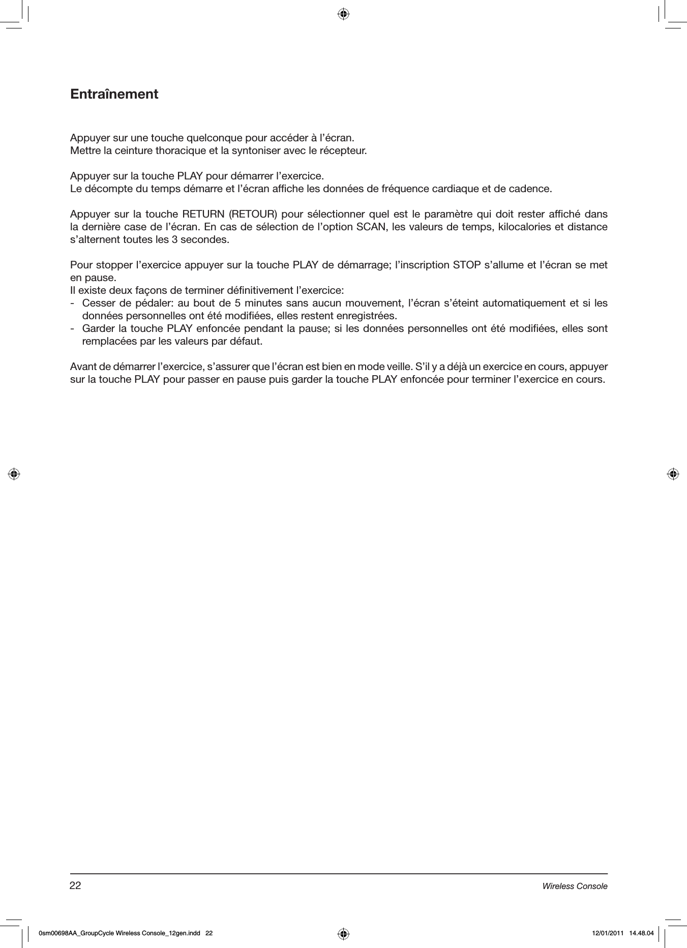 EntraînementAppuyer sur une touche quelconque pour accéder à l’écran.Mettre la ceinture thoracique et la syntoniser avec le récepteur.Appuyer sur la touche PLAY pour démarrer l’exercice.Le décompte du temps démarre et l’écran affiche les données de fréquence cardiaque et de cadence.Appuyer sur la touche RETURN (RETOUR) pour  sélectionner quel est le paramètre qui doit rester affiché dans la dernière case de l’écran. En cas de sélection de l’option SCAN, les valeurs de temps, kilocalories et distance s’alternent toutes les 3 secondes.  Pour stopper l’exercice appuyer sur la touche PLAY de démarrage; l’inscription STOP s’allume et l’écran se met en pause.Il existe deux façons de terminer définitivement l’exercice:-  Cesser de pédaler: au bout de 5 minutes sans aucun mouvement, l’écran s’éteint automatiquement et si les données personnelles ont été modifiées, elles restent enregistrées.-  Garder la touche PLAY enfoncée pendant la pause; si les données personnelles ont été modifiées, elles sont remplacées par les valeurs par défaut.Avant de démarrer l’exercice, s’assurer que l’écran est bien en mode veille. S’il y a déjà un exercice en cours, appuyer sur la touche PLAY pour passer en pause puis garder la touche PLAY enfoncée pour terminer l’exercice en cours.22 Wireless Console0sm00698AA_GroupCycle Wireless Console_12gen.indd   22 12/01/2011   14.48.04