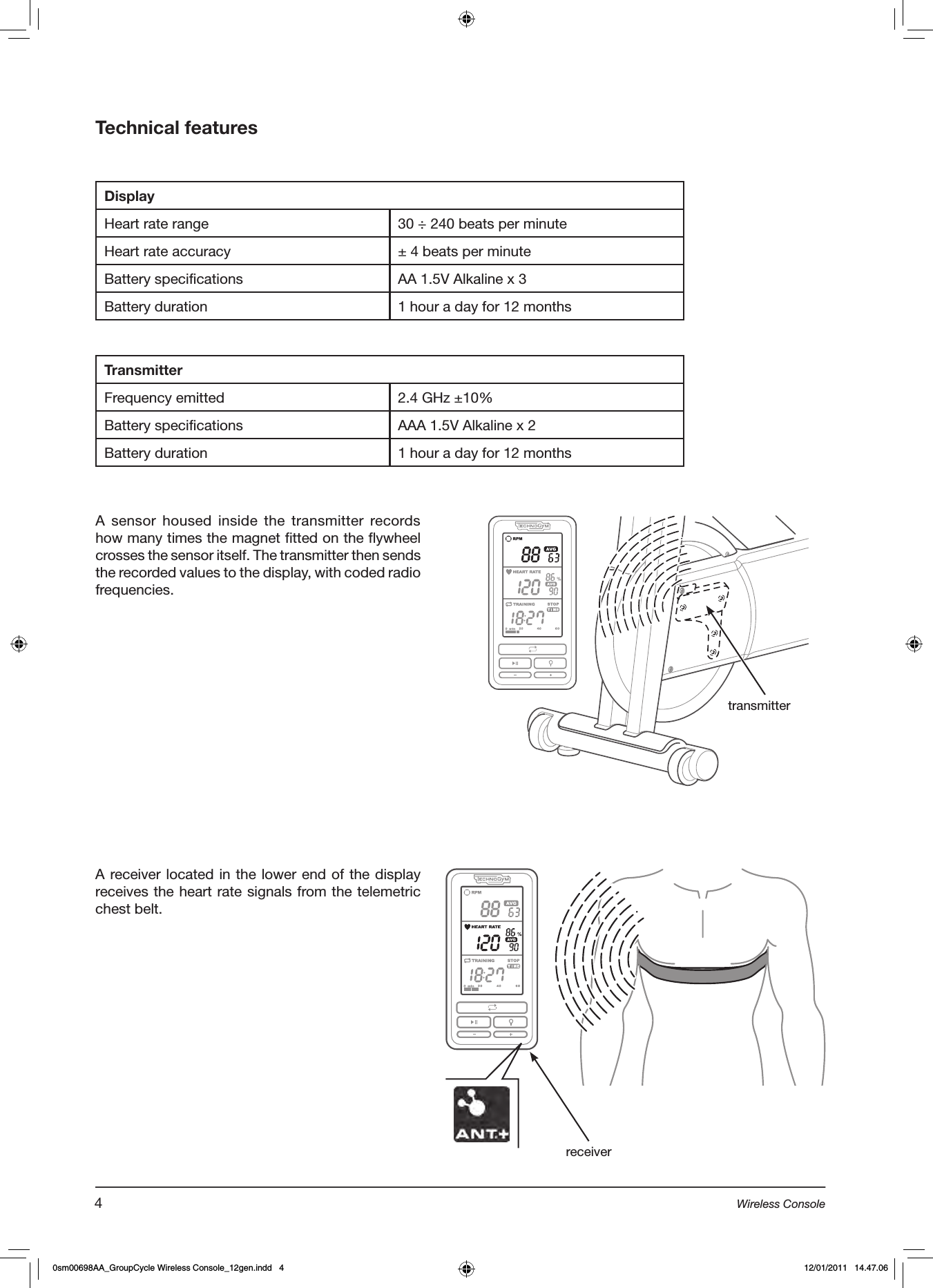 Technical featuresDisplayHeart rate range 30 ÷ 240 beats per minuteHeart rate accuracy ± 4 beats per minuteBattery specifications AA 1.5V Alkaline x 3Battery duration 1 hour a day for 12 monthsTransmitterFrequency emitted 2.4 GHz ±10%Battery specifications AAA 1.5V Alkaline x 2Battery duration 1 hour a day for 12 monthsA sensor housed inside the transmitter records how many times the magnet fitted on the flywheel crosses the sensor itself. The transmitter then sends the recorded values to the display, with coded radio frequencies.transmitterA receiver located in the lower end of the display receives the heart rate signals from the telemetric chest belt. receiver4Wireless Console0sm00698AA_GroupCycle Wireless Console_12gen.indd   4 12/01/2011   14.47.06