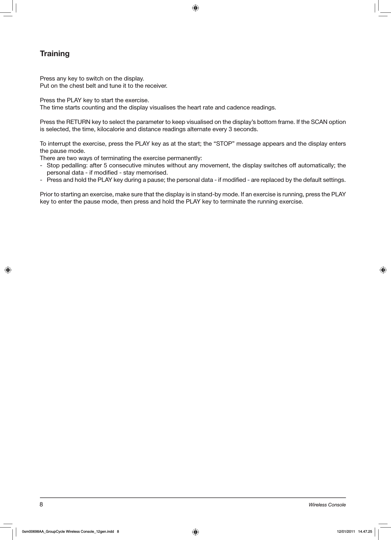 TrainingPress any key to switch on the display.Put on the chest belt and tune it to the receiver.Press the PLAY key to start the exercise.The time starts counting and the display visualises the heart rate and cadence readings.Press the RETURN key to select the parameter to keep visualised on the display’s bottom frame. If the SCAN option is selected, the time, kilocalorie and distance readings alternate every 3 seconds. To interrupt the exercise, press the PLAY key as at the start; the “STOP” message appears and the display enters the pause mode.There are two ways of terminating the exercise permanently:-  Stop pedalling: after 5 consecutive minutes without any movement, the display switches off automatically; the personal data - if modified - stay memorised.-  Press and hold the PLAY key during a pause; the personal data - if modified - are replaced by the default settings.Prior to starting an exercise, make sure that the display is in stand-by mode. If an exercise is running, press the PLAY key to enter the pause mode, then press and hold the PLAY key to terminate the running exercise.8Wireless Console0sm00698AA_GroupCycle Wireless Console_12gen.indd   8 12/01/2011   14.47.25