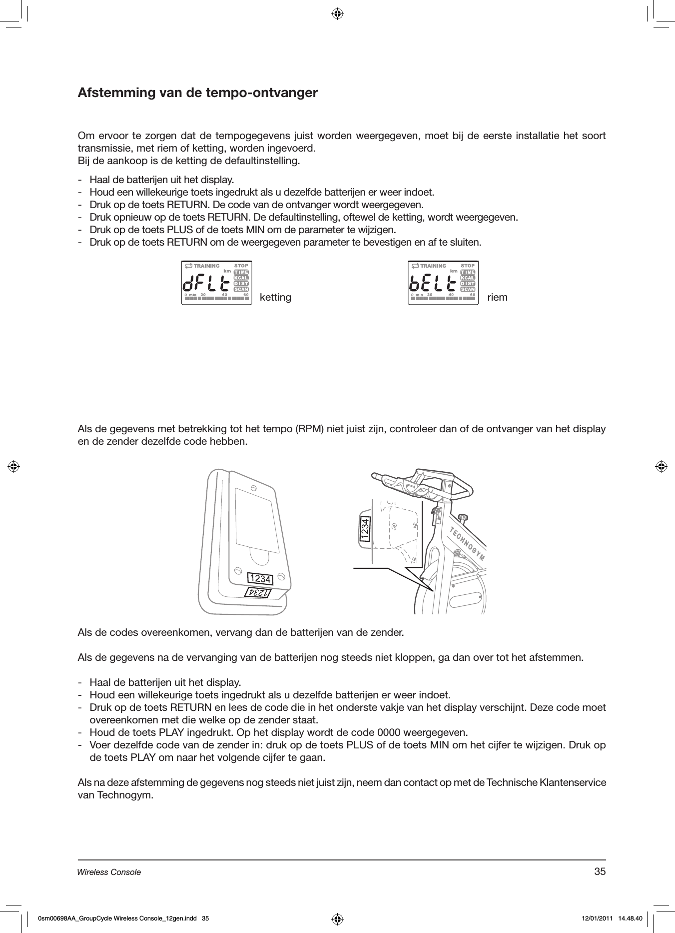 Afstemming van de tempo-ontvangerOm ervoor te zorgen dat de tempogegevens juist worden weergegeven, moet bij de eerste installatie het soort transmissie, met riem of ketting, worden ingevoerd.Bij de aankoop is de ketting de defaultinstelling.-  Haal de batterijen uit het display.-  Houd een willekeurige toets ingedrukt als u dezelfde batterijen er weer indoet.-  Druk op de toets RETURN. De code van de ontvanger wordt weergegeven.-  Druk opnieuw op de toets RETURN. De defaultinstelling, oftewel de ketting, wordt weergegeven.-  Druk op de toets PLUS of de toets MIN om de parameter te wijzigen.-  Druk op de toets RETURN om de weergegeven parameter te bevestigen en af te sluiten.Als de gegevens met betrekking tot het tempo (RPM) niet juist zijn, controleer dan of de ontvanger van het display en de zender dezelfde code hebben.ketting riemAls de codes overeenkomen, vervang dan de batterijen van de zender.Als de gegevens na de vervanging van de batterijen nog steeds niet kloppen, ga dan over tot het afstemmen.-  Haal de batterijen uit het display.-  Houd een willekeurige toets ingedrukt als u dezelfde batterijen er weer indoet.-  Druk op de toets RETURN en lees de code die in het onderste vakje van het display verschijnt. Deze code moet overeenkomen met die welke op de zender staat.-  Houd de toets PLAY ingedrukt. Op het display wordt de code 0000 weergegeven.-  Voer dezelfde code van de zender in: druk op de toets PLUS of de toets MIN om het cijfer te wijzigen. Druk op de toets PLAY om naar het volgende cijfer te gaan.Als na deze afstemming de gegevens nog steeds niet juist zijn, neem dan contact op met de Technische Klantenservice van Technogym.35Wireless Console0sm00698AA_GroupCycle Wireless Console_12gen.indd   35 12/01/2011   14.48.40