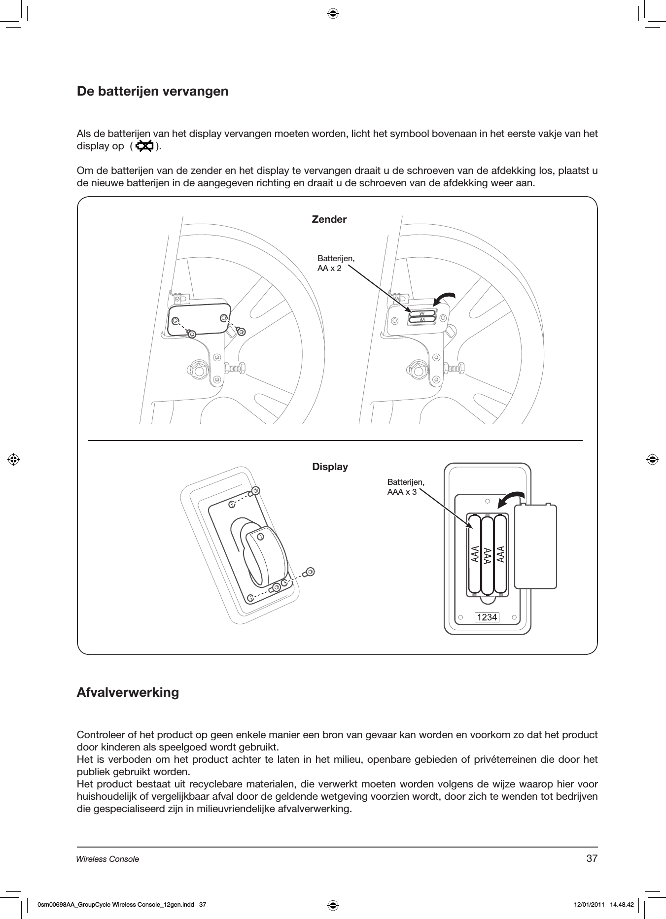 De batterijen vervangen  Als de batterijen van het display vervangen moeten worden, licht het symbool bovenaan in het eerste vakje van het display op  (   ).Om de batterijen van de zender en het display te vervangen draait u de schroeven van de afdekking los, plaatst u de nieuwe batterijen in de aangegeven richting en draait u de schroeven van de afdekking weer aan.AfvalverwerkingControleer of het product op geen enkele manier een bron van gevaar kan worden en voorkom zo dat het product door kinderen als speelgoed wordt gebruikt.Het is verboden om het product achter te laten in het milieu, openbare gebieden of privéterreinen die door het publiek gebruikt worden.Het product bestaat uit recyclebare materialen, die verwerkt moeten worden volgens de wijze waarop hier voor huishoudelijk of vergelijkbaar afval door de geldende wetgeving voorzien wordt, door zich te wenden tot bedrijven die gespecialiseerd zijn in milieuvriendelijke afvalverwerking.Batterijen, AA x 2Batterijen,AAA x 3ZenderDisplay37Wireless Console0sm00698AA_GroupCycle Wireless Console_12gen.indd   37 12/01/2011   14.48.42