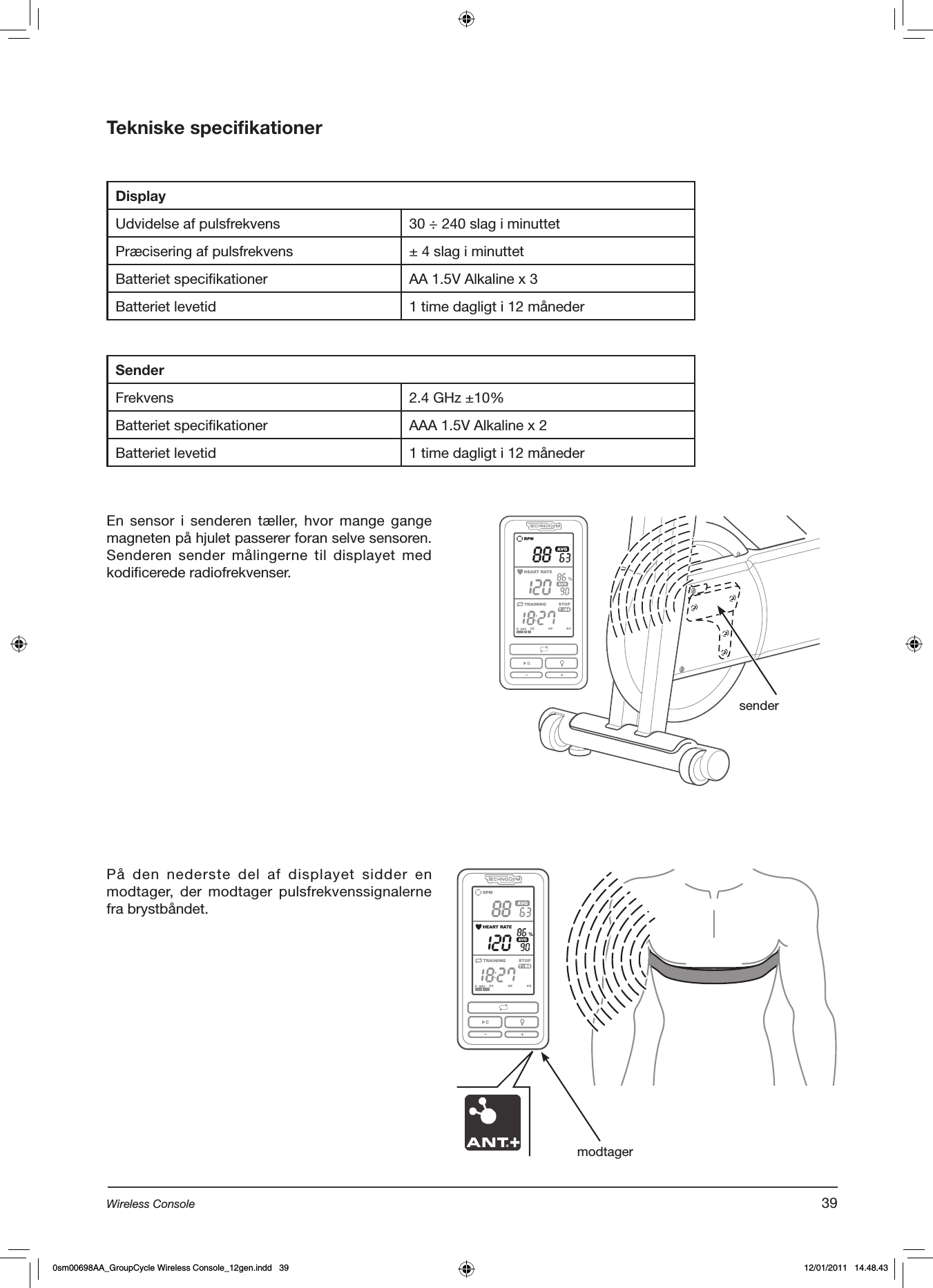 Tekniske specifikationerDisplayUdvidelse af pulsfrekvens 30 ÷ 240 slag i minuttetPræcisering af pulsfrekvens ± 4 slag i minuttetBatteriet specifikationer AA 1.5V Alkaline x 3Batteriet levetid 1 time dagligt i 12 månederSenderFrekvens 2.4 GHz ±10%Batteriet specifikationer AAA 1.5V Alkaline x 2Batteriet levetid 1 time dagligt i 12 månederEn  sensor  i  senderen  tæller,  hvor  mange  gange magneten på hjulet passerer foran selve sensoren. Senderen sender  målingerne til displayet  med kodificerede radiofrekvenser.senderPå den  nederste del  af displayet  sidder en modtager, der  modtager  pulsfrekvenssignalerne fra brystbåndet.  modtager39Wireless Console0sm00698AA_GroupCycle Wireless Console_12gen.indd   39 12/01/2011   14.48.43