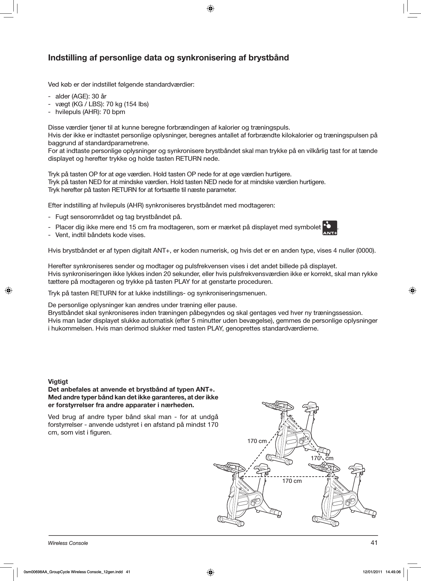 Indstilling af personlige data og synkronisering af brystbåndVed køb er der indstillet følgende standardværdier:-  alder (AGE): 30 år-  vægt (KG / LBS): 70 kg (154 lbs)-  hvilepuls (AHR): 70 bpmDisse værdier tjener til at kunne beregne forbrændingen af kalorier og træningspuls.Hvis der ikke er indtastet personlige oplysninger, beregnes antallet af forbrændte kilokalorier og træningspulsen på baggrund af standardparametrene.For at indtaste personlige oplysninger og synkronisere brystbåndet skal man trykke på en vilkårlig tast for at tænde displayet og herefter trykke og holde tasten RETURN nede.Tryk på tasten OP for at øge værdien. Hold tasten OP nede for at øge værdien hurtigere.Tryk på tasten NED for at mindske værdien. Hold tasten NED nede for at mindske værdien hurtigere.Tryk herefter på tasten RETURN for at fortsætte til næste parameter.Efter indstilling af hvilepuls (AHR) synkroniseres brystbåndet med modtageren:  -  Fugt sensorområdet og tag brystbåndet på.-  Placer dig ikke mere end 15 cm fra modtageren, som er mærket på displayet med symbolet  .-  Vent, indtil båndets kode vises.Hvis brystbåndet er af typen digitalt ANT+, er koden numerisk, og hvis det er en anden type, vises 4 nuller (0000).Herefter synkroniseres sender og modtager og pulsfrekvensen vises i det andet billede på displayet.Hvis synkroniseringen ikke lykkes inden 20 sekunder, eller hvis pulsfrekvensværdien ikke er korrekt, skal man rykke tættere på modtageren og trykke på tasten PLAY for at genstarte proceduren.Tryk på tasten RETURN for at lukke indstillings- og synkroniseringsmenuen.De personlige oplysninger kan ændres under træning eller pause. Brystbåndet skal synkroniseres inden træningen påbegyndes og skal gentages ved hver ny træningssession.Hvis man lader displayet slukke automatisk (efter 5 minutter uden bevægelse), gemmes de personlige oplysninger i hukommelsen. Hvis man derimod slukker med tasten PLAY, genoprettes standardværdierne.VigtigtDet anbefales at anvende et brystbånd af typen ANT+.Med andre typer bånd kan det ikke garanteres, at der ikke er forstyrrelser fra andre apparater i nærheden.Ved brug  af  andre typer  bånd  skal  man  -  for  at  undgå forstyrrelser - anvende udstyret i en afstand på mindst 170 cm, som vist i figuren.170 cm170 cm170   cm41Wireless Console0sm00698AA_GroupCycle Wireless Console_12gen.indd   41 12/01/2011   14.49.06