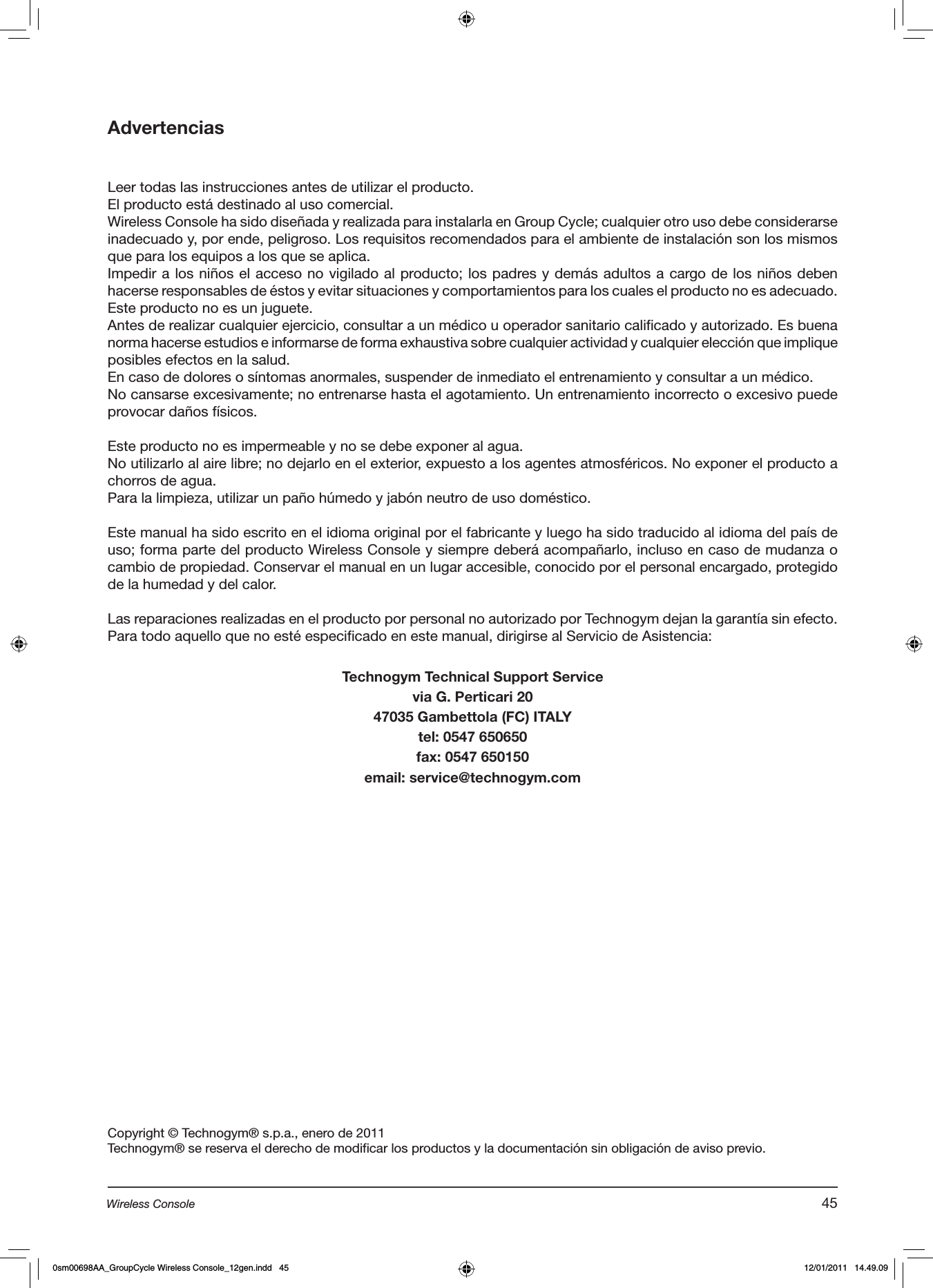 AdvertenciasLeer todas las instrucciones antes de utilizar el producto. El producto está destinado al uso comercial.Wireless Console ha sido diseñada y realizada para instalarla en Group Cycle; cualquier otro uso debe considerarse inadecuado y, por ende, peligroso. Los requisitos recomendados para el ambiente de instalación son los mismos que para los equipos a los que se aplica.Impedir a los niños el acceso no vigilado al producto; los padres y demás adultos a cargo de los niños deben hacerse responsables de éstos y evitar situaciones y comportamientos para los cuales el producto no es adecuado.Este producto no es un juguete.Antes de realizar cualquier ejercicio, consultar a un médico u operador sanitario calificado y autorizado. Es buena norma hacerse estudios e informarse de forma exhaustiva sobre cualquier actividad y cualquier elección que implique posibles efectos en la salud.En caso de dolores o síntomas anormales, suspender de inmediato el entrenamiento y consultar a un médico.No cansarse excesivamente; no entrenarse hasta el agotamiento. Un entrenamiento incorrecto o excesivo puede provocar daños físicos.  Este producto no es impermeable y no se debe exponer al agua.No utilizarlo al aire libre; no dejarlo en el exterior, expuesto a los agentes atmosféricos. No exponer el producto a chorros de agua.Para la limpieza, utilizar un paño húmedo y jabón neutro de uso doméstico.Este manual ha sido escrito en el idioma original por el fabricante y luego ha sido traducido al idioma del país de uso; forma parte del producto Wireless Console y siempre deberá acompañarlo, incluso en caso de mudanza o cambio de propiedad. Conservar el manual en un lugar accesible, conocido por el personal encargado, protegido de la humedad y del calor. Las reparaciones realizadas en el producto por personal no autorizado por Technogym dejan la garantía sin efecto.Para todo aquello que no esté especificado en este manual, dirigirse al Servicio de Asistencia:Technogym Technical Support Servicevia G. Perticari 2047035 Gambettola (FC) ITALYtel: 0547 650650fax: 0547 650150email: service@technogym.comCopyright © Technogym® s.p.a., enero de 2011Technogym® se reserva el derecho de modificar los productos y la documentación sin obligación de aviso previo.45Wireless Console0sm00698AA_GroupCycle Wireless Console_12gen.indd   45 12/01/2011   14.49.09