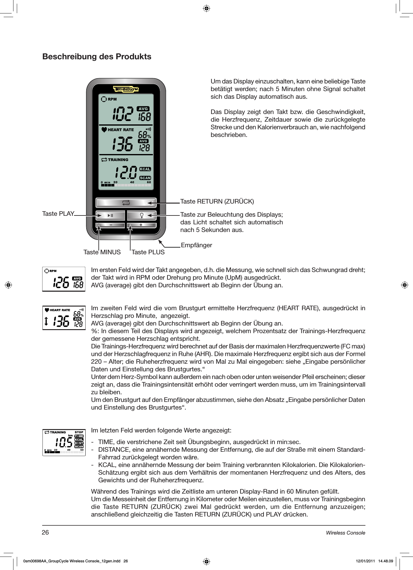 Beschreibung des ProduktsTaste RETURN (ZURÜCK)Taste PLAYTaste PLUSTaste MINUSTaste zur Beleuchtung des Displays; das Licht schaltet sich automatisch nach 5 Sekunden aus.Im ersten Feld wird der Takt angegeben, d.h. die Messung, wie schnell sich das Schwungrad dreht; der Takt wird in RPM oder Drehung pro Minute (UpM) ausgedrückt.AVG (average) gibt den Durchschnittswert ab Beginn der Übung an.Im zweiten Feld wird die vom Brustgurt ermittelte Herzfrequenz (HEART RATE), ausgedrückt in Herzschlag pro Minute,  angezeigt.AVG (average) gibt den Durchschnittswert ab Beginn der Übung an.%: In diesem Teil des Displays wird angezeigt, welchem Prozentsatz der Trainings-Herzfrequenz der gemessene Herzschlag entspricht.Die Trainings-Herzfrequenz wird berechnet auf der Basis der maximalen Herzfrequenzwerte (FC max) und der Herzschlagfrequenz in Ruhe (AHR). Die maximale Herzfrequenz ergibt sich aus der Formel 220 – Alter; die Ruheherzfrequenz wird von Mal zu Mal eingegeben: siehe „Eingabe persönlicher Daten und Einstellung des Brustgurtes.“Unter dem Herz-Symbol kann außerdem ein nach oben oder unten weisender Pfeil erscheinen; dieser zeigt an, dass die Trainingsintensität erhöht oder verringert werden muss, um im Trainingsintervall zu bleiben.Um den Brustgurt auf den Empfänger abzustimmen, siehe den Absatz „Eingabe persönlicher Daten und Einstellung des Brustgurtes“.Im letzten Feld werden folgende Werte angezeigt:-  TIME, die verstrichene Zeit seit Übungsbeginn, ausgedrückt in min:sec.-  DISTANCE, eine annähernde Messung der Entfernung, die auf der Straße mit einem Standard-Fahrrad zurückgelegt worden wäre.-  KCAL, eine annähernde Messung der beim Training verbrannten Kilokalorien. Die Kilokalorien-Schätzung ergibt sich aus dem Verhältnis der momentanen Herzfrequenz und des Alters, des Gewichts und der Ruheherzfrequenz. Während des Trainings wird die Zeitliste am unteren Display-Rand in 60 Minuten gefüllt.Um die Messeinheit der Entfernung in Kilometer oder Meilen einzustellen, muss vor Trainingsbeginn die Taste  RETURN  (ZURÜCK)  zwei  Mal  gedrückt  werden,  um  die  Entfernung anzuzeigen; anschließend gleichzeitig die Tasten RETURN (ZURÜCK) und PLAY drücken.Um das Display einzuschalten, kann eine beliebige Taste betätigt werden; nach 5 Minuten ohne Signal schaltet sich das Display automatisch aus. Das Display zeigt den Takt bzw. die Geschwindigkeit, die Herzfrequenz, Zeitdauer  sowie  die  zurückgelegte Strecke und den Kalorienverbrauch an, wie nachfolgend beschrieben.Empfänger26 Wireless Console0sm00698AA_GroupCycle Wireless Console_12gen.indd   26 12/01/2011   14.48.09