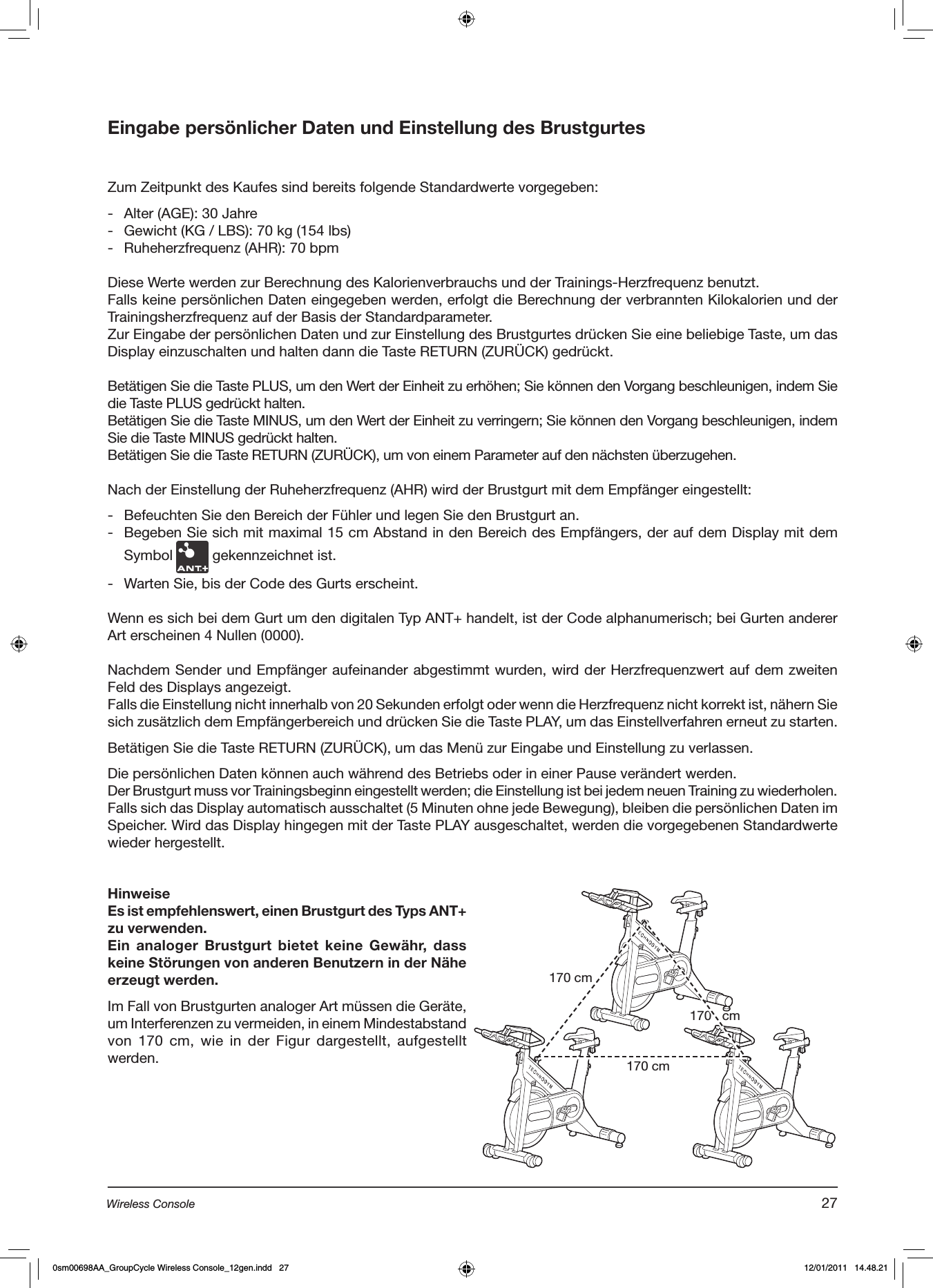 Eingabe persönlicher Daten und Einstellung des BrustgurtesZum Zeitpunkt des Kaufes sind bereits folgende Standardwerte vorgegeben:-  Alter (AGE): 30 Jahre-  Gewicht (KG / LBS): 70 kg (154 lbs)-  Ruheherzfrequenz (AHR): 70 bpmDiese Werte werden zur Berechnung des Kalorienverbrauchs und der Trainings-Herzfrequenz benutzt.Falls keine persönlichen Daten eingegeben werden, erfolgt die Berechnung der verbrannten Kilokalorien und der Trainingsherzfrequenz auf der Basis der Standardparameter.Zur Eingabe der persönlichen Daten und zur Einstellung des Brustgurtes drücken Sie eine beliebige Taste, um das Display einzuschalten und halten dann die Taste RETURN (ZURÜCK) gedrückt.Betätigen Sie die Taste PLUS, um den Wert der Einheit zu erhöhen; Sie können den Vorgang beschleunigen, indem Sie die Taste PLUS gedrückt halten.Betätigen Sie die Taste MINUS, um den Wert der Einheit zu verringern; Sie können den Vorgang beschleunigen, indem Sie die Taste MINUS gedrückt halten.Betätigen Sie die Taste RETURN (ZURÜCK), um von einem Parameter auf den nächsten überzugehen.Nach der Einstellung der Ruheherzfrequenz (AHR) wird der Brustgurt mit dem Empfänger eingestellt: -  Befeuchten Sie den Bereich der Fühler und legen Sie den Brustgurt an.-  Begeben Sie sich mit maximal 15 cm Abstand in den Bereich des Empfängers, der auf dem Display mit dem Symbol   gekennzeichnet ist.-  Warten Sie, bis der Code des Gurts erscheint.Wenn es sich bei dem Gurt um den digitalen Typ ANT+ handelt, ist der Code alphanumerisch; bei Gurten anderer Art erscheinen 4 Nullen (0000).Nachdem Sender und Empfänger aufeinander abgestimmt wurden, wird der Herzfrequenzwert auf dem zweiten Feld des Displays angezeigt. Falls die Einstellung nicht innerhalb von 20 Sekunden erfolgt oder wenn die Herzfrequenz nicht korrekt ist, nähern Sie sich zusätzlich dem Empfängerbereich und drücken Sie die Taste PLAY, um das Einstellverfahren erneut zu starten.Betätigen Sie die Taste RETURN (ZURÜCK), um das Menü zur Eingabe und Einstellung zu verlassen.Die persönlichen Daten können auch während des Betriebs oder in einer Pause verändert werden.  Der Brustgurt muss vor Trainingsbeginn eingestellt werden; die Einstellung ist bei jedem neuen Training zu wiederholen. Falls sich das Display automatisch ausschaltet (5 Minuten ohne jede Bewegung), bleiben die persönlichen Daten im Speicher. Wird das Display hingegen mit der Taste PLAY ausgeschaltet, werden die vorgegebenen Standardwerte wieder hergestellt. HinweiseEs ist empfehlenswert, einen Brustgurt des Typs ANT+ zu verwenden.Ein  analoger  Brustgurt  bietet  keine  Gewähr,  dass keine Störungen von anderen Benutzern in der Nähe erzeugt werden.Im Fall von Brustgurten analoger Art müssen die Geräte, um Interferenzen zu vermeiden, in einem Mindestabstand von 170  cm, wie  in der  Figur dargestellt, aufgestellt werden.170 cm170 cm170   cm27Wireless Console0sm00698AA_GroupCycle Wireless Console_12gen.indd   27 12/01/2011   14.48.21