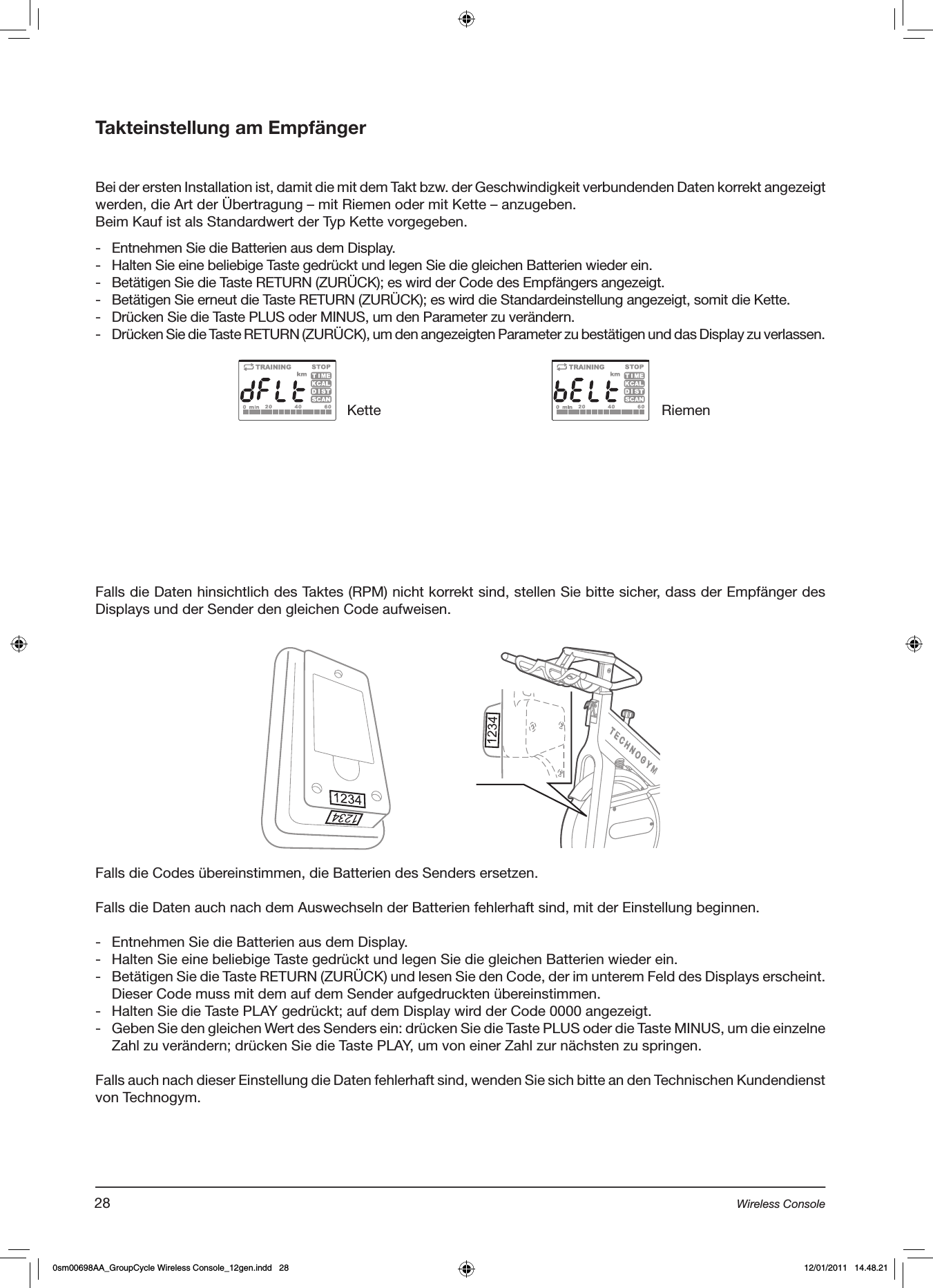 Takteinstellung am EmpfängerBei der ersten Installation ist, damit die mit dem Takt bzw. der Geschwindigkeit verbundenden Daten korrekt angezeigt werden, die Art der Übertragung – mit Riemen oder mit Kette – anzugeben. Beim Kauf ist als Standardwert der Typ Kette vorgegeben.-  Entnehmen Sie die Batterien aus dem Display.-  Halten Sie eine beliebige Taste gedrückt und legen Sie die gleichen Batterien wieder ein.-  Betätigen Sie die Taste RETURN (ZURÜCK); es wird der Code des Empfängers angezeigt.-  Betätigen Sie erneut die Taste RETURN (ZURÜCK); es wird die Standardeinstellung angezeigt, somit die Kette.-  Drücken Sie die Taste PLUS oder MINUS, um den Parameter zu verändern.-  Drücken Sie die Taste RETURN (ZURÜCK), um den angezeigten Parameter zu bestätigen und das Display zu verlassen.Falls die Daten hinsichtlich des Taktes (RPM) nicht korrekt sind, stellen Sie bitte sicher, dass der Empfänger des Displays und der Sender den gleichen Code aufweisen.Kette RiemenFalls die Codes übereinstimmen, die Batterien des Senders ersetzen.Falls die Daten auch nach dem Auswechseln der Batterien fehlerhaft sind, mit der Einstellung beginnen.-  Entnehmen Sie die Batterien aus dem Display.-  Halten Sie eine beliebige Taste gedrückt und legen Sie die gleichen Batterien wieder ein.-  Betätigen Sie die Taste RETURN (ZURÜCK) und lesen Sie den Code, der im unterem Feld des Displays erscheint. Dieser Code muss mit dem auf dem Sender aufgedruckten übereinstimmen.-  Halten Sie die Taste PLAY gedrückt; auf dem Display wird der Code 0000 angezeigt.-  Geben Sie den gleichen Wert des Senders ein: drücken Sie die Taste PLUS oder die Taste MINUS, um die einzelne Zahl zu verändern; drücken Sie die Taste PLAY, um von einer Zahl zur nächsten zu springen.Falls auch nach dieser Einstellung die Daten fehlerhaft sind, wenden Sie sich bitte an den Technischen Kundendienst von Technogym.28 Wireless Console0sm00698AA_GroupCycle Wireless Console_12gen.indd   28 12/01/2011   14.48.21