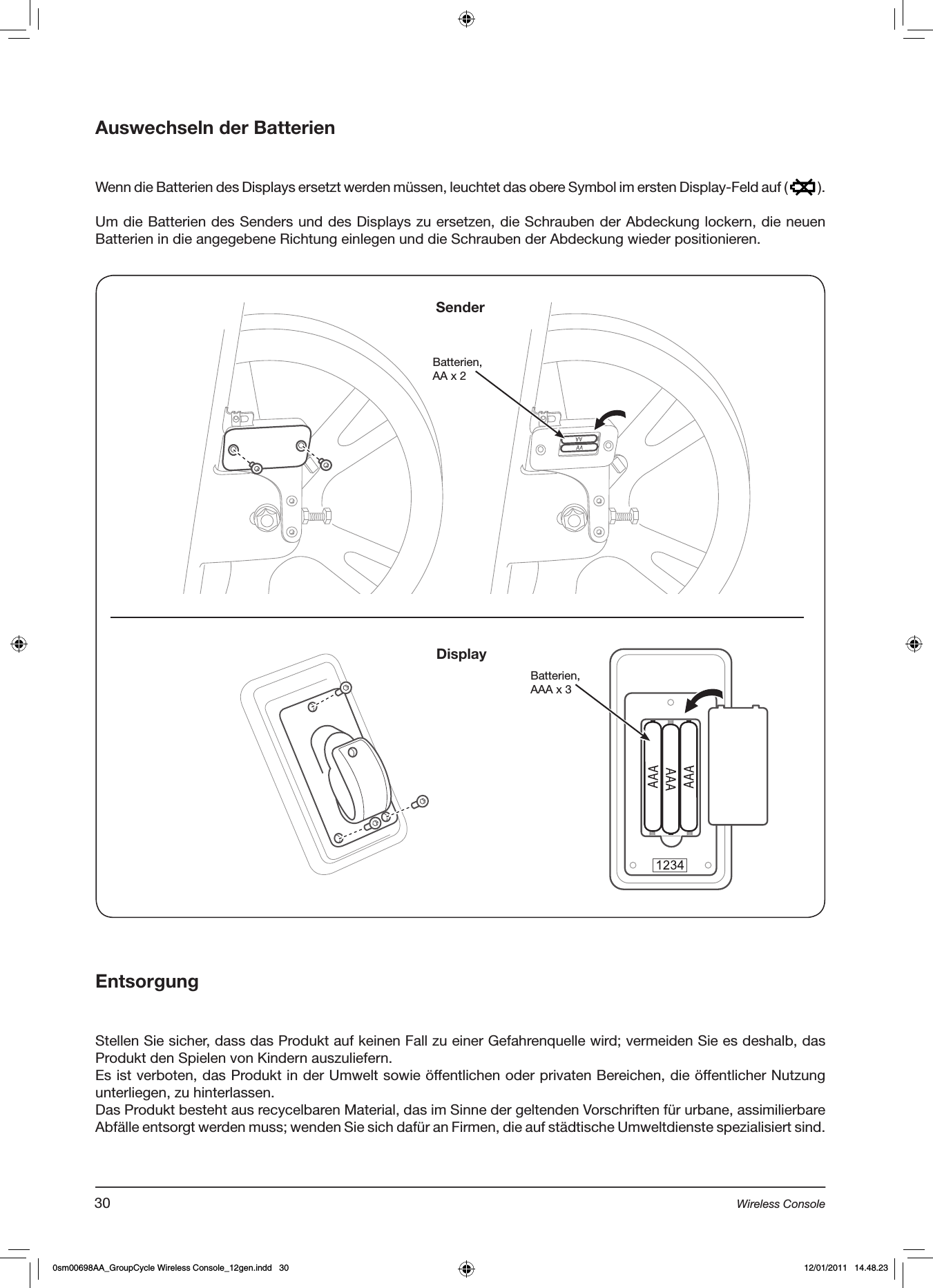 Auswechseln der Batterien  Wenn die Batterien des Displays ersetzt werden müssen, leuchtet das obere Symbol im ersten Display-Feld auf (   ).Um die Batterien des Senders und des Displays zu ersetzen, die Schrauben der Abdeckung lockern, die neuen Batterien in die angegebene Richtung einlegen und die Schrauben der Abdeckung wieder positionieren.EntsorgungStellen Sie sicher, dass das Produkt auf keinen Fall zu einer Gefahrenquelle wird; vermeiden Sie es deshalb, das Produkt den Spielen von Kindern auszuliefern.Es ist verboten, das Produkt in der Umwelt sowie öffentlichen oder privaten Bereichen, die öffentlicher Nutzung unterliegen, zu hinterlassen.Das Produkt besteht aus recycelbaren Material, das im Sinne der geltenden Vorschriften für urbane, assimilierbare Abfälle entsorgt werden muss; wenden Sie sich dafür an Firmen, die auf städtische Umweltdienste spezialisiert sind.Batterien, AA x 2 Batterien,AAA x 3SenderDisplay30 Wireless Console0sm00698AA_GroupCycle Wireless Console_12gen.indd   30 12/01/2011   14.48.23