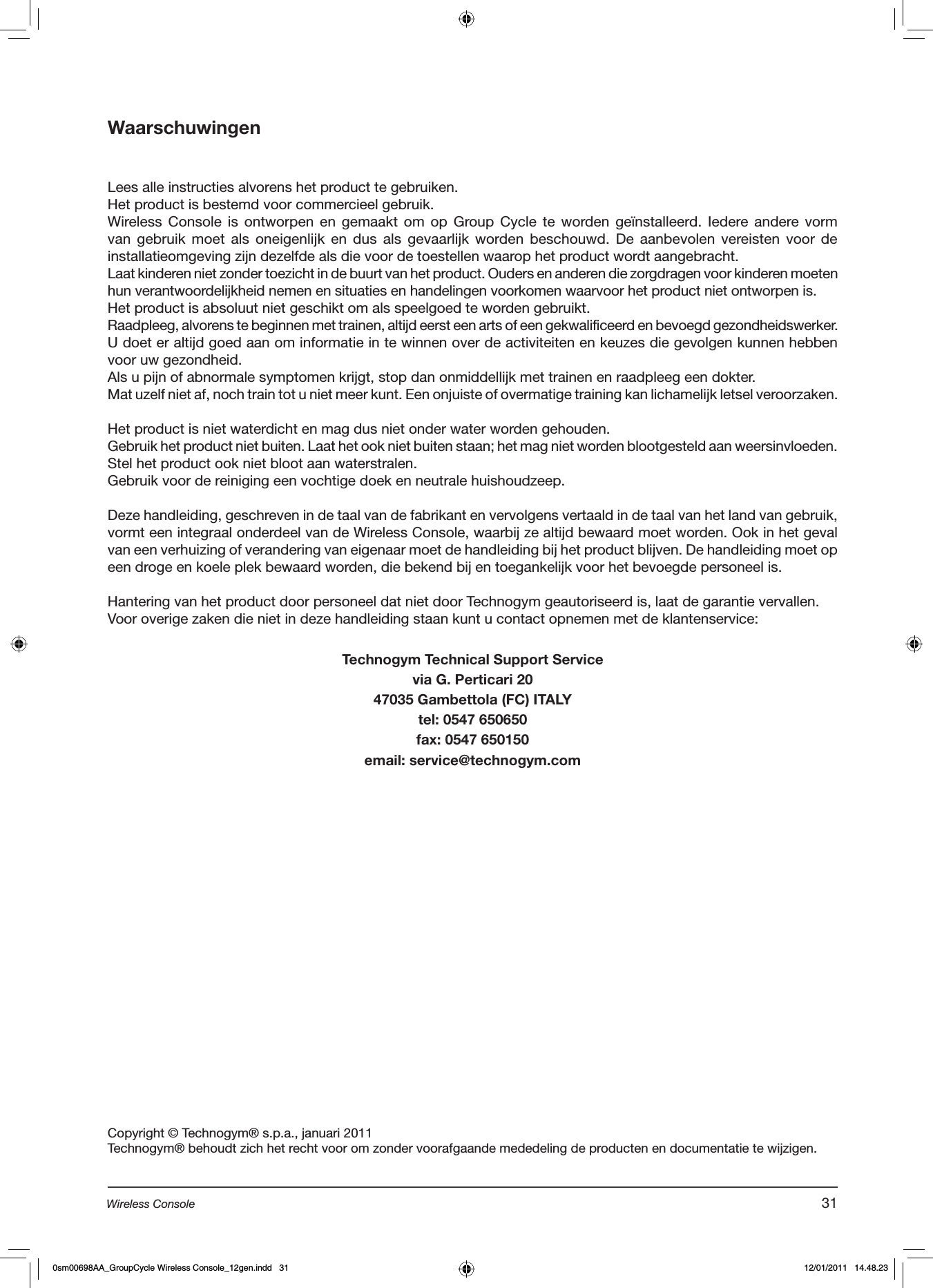 WaarschuwingenLees alle instructies alvorens het product te gebruiken. Het product is bestemd voor commercieel gebruik.Wireless Console  is  ontworpen  en  gemaakt  om  op  Group Cycle  te  worden geïnstalleerd. Iedere  andere vorm van gebruik  moet als  oneigenlijk en  dus als  gevaarlijk worden beschouwd.  De  aanbevolen  vereisten  voor  de installatieomgeving zijn dezelfde als die voor de toestellen waarop het product wordt aangebracht.Laat kinderen niet zonder toezicht in de buurt van het product. Ouders en anderen die zorgdragen voor kinderen moeten hun verantwoordelijkheid nemen en situaties en handelingen voorkomen waarvoor het product niet ontworpen is.Het product is absoluut niet geschikt om als speelgoed te worden gebruikt.Raadpleeg, alvorens te beginnen met trainen, altijd eerst een arts of een gekwalificeerd en bevoegd gezondheidswerker. U doet er altijd goed aan om informatie in te winnen over de activiteiten en keuzes die gevolgen kunnen hebben voor uw gezondheid.Als u pijn of abnormale symptomen krijgt, stop dan onmiddellijk met trainen en raadpleeg een dokter.Mat uzelf niet af, noch train tot u niet meer kunt. Een onjuiste of overmatige training kan lichamelijk letsel veroorzaken.   Het product is niet waterdicht en mag dus niet onder water worden gehouden.Gebruik het product niet buiten. Laat het ook niet buiten staan; het mag niet worden blootgesteld aan weersinvloeden. Stel het product ook niet bloot aan waterstralen.Gebruik voor de reiniging een vochtige doek en neutrale huishoudzeep.Deze handleiding, geschreven in de taal van de fabrikant en vervolgens vertaald in de taal van het land van gebruik, vormt een integraal onderdeel van de Wireless Console, waarbij ze altijd bewaard moet worden. Ook in het geval van een verhuizing of verandering van eigenaar moet de handleiding bij het product blijven. De handleiding moet op een droge en koele plek bewaard worden, die bekend bij en toegankelijk voor het bevoegde personeel is.  Hantering van het product door personeel dat niet door Technogym geautoriseerd is, laat de garantie vervallen.Voor overige zaken die niet in deze handleiding staan kunt u contact opnemen met de klantenservice:Technogym Technical Support Servicevia G. Perticari 2047035 Gambettola (FC) ITALYtel: 0547 650650fax: 0547 650150email: service@technogym.comCopyright © Technogym® s.p.a., januari 2011Technogym® behoudt zich het recht voor om zonder voorafgaande mededeling de producten en documentatie te wijzigen.31Wireless Console0sm00698AA_GroupCycle Wireless Console_12gen.indd   31 12/01/2011   14.48.23