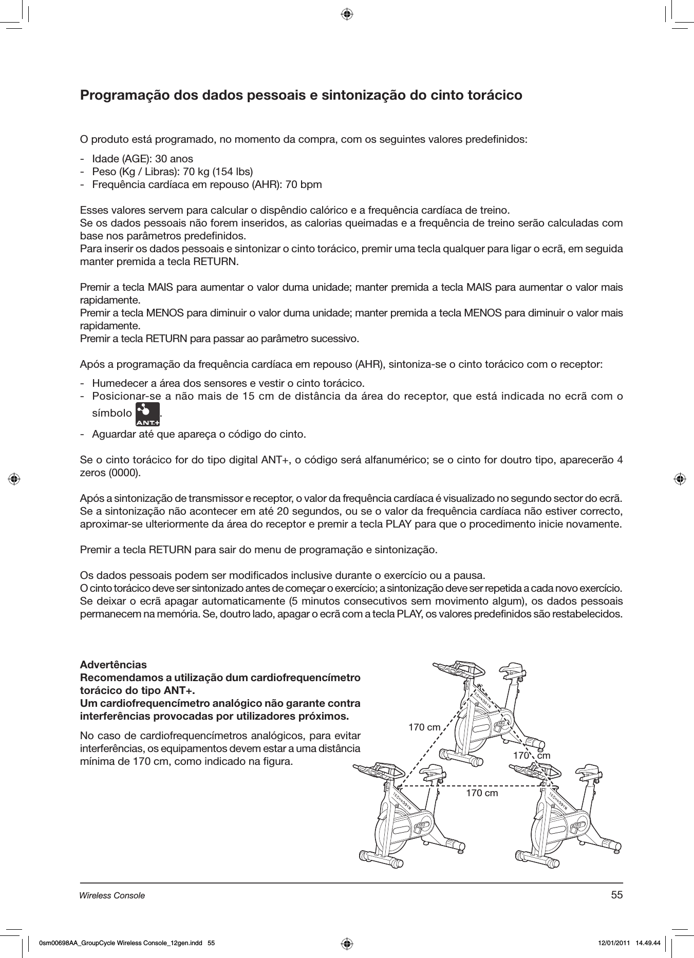 Programação dos dados pessoais e sintonização do cinto torácicoO produto está programado, no momento da compra, com os seguintes valores predefinidos:-  Idade (AGE): 30 anos-  Peso (Kg / Libras): 70 kg (154 lbs)-  Frequência cardíaca em repouso (AHR): 70 bpmEsses valores servem para calcular o dispêndio calórico e a frequência cardíaca de treino.Se os dados pessoais não forem inseridos, as calorias queimadas e a frequência de treino serão calculadas com base nos parâmetros predefinidos.Para inserir os dados pessoais e sintonizar o cinto torácico, premir uma tecla qualquer para ligar o ecrã, em seguida manter premida a tecla RETURN.Premir a tecla MAIS para aumentar o valor duma unidade; manter premida a tecla MAIS para aumentar o valor mais rapidamente.Premir a tecla MENOS para diminuir o valor duma unidade; manter premida a tecla MENOS para diminuir o valor mais rapidamente.Premir a tecla RETURN para passar ao parâmetro sucessivo.Após a programação da frequência cardíaca em repouso (AHR), sintoniza-se o cinto torácico com o receptor:   -  Humedecer a área dos sensores e vestir o cinto torácico.-  Posicionar-se a não mais de 15 cm de distância da área do receptor, que está indicada no ecrã com o símbolo  .-  Aguardar até que apareça o código do cinto.Se o cinto torácico for do tipo digital ANT+, o código será alfanumérico; se o cinto for doutro tipo, aparecerão 4 zeros (0000). Após a sintonização de transmissor e receptor, o valor da frequência cardíaca é visualizado no segundo sector do ecrã.Se a sintonização não acontecer em até 20 segundos, ou se o valor da frequência cardíaca não estiver correcto, aproximar-se ulteriormente da área do receptor e premir a tecla PLAY para que o procedimento inicie novamente. Premir a tecla RETURN para sair do menu de programação e sintonização.Os dados pessoais podem ser modificados inclusive durante o exercício ou a pausa. O cinto torácico deve ser sintonizado antes de começar o exercício; a sintonização deve ser repetida a cada novo exercício.Se deixar o ecrã apagar automaticamente (5 minutos consecutivos sem movimento algum), os dados pessoais permanecem na memória. Se, doutro lado, apagar o ecrã com a tecla PLAY, os valores predefinidos são restabelecidos. AdvertênciasRecomendamos a utilização dum cardiofrequencímetro torácico do tipo ANT+.Um cardiofrequencímetro analógico não garante contra interferências provocadas por utilizadores próximos. No caso de cardiofrequencímetros analógicos, para evitar interferências, os equipamentos devem estar a uma distância mínima de 170 cm, como indicado na figura.170 cm170 cm170   cm55Wireless Console0sm00698AA_GroupCycle Wireless Console_12gen.indd   55 12/01/2011   14.49.44