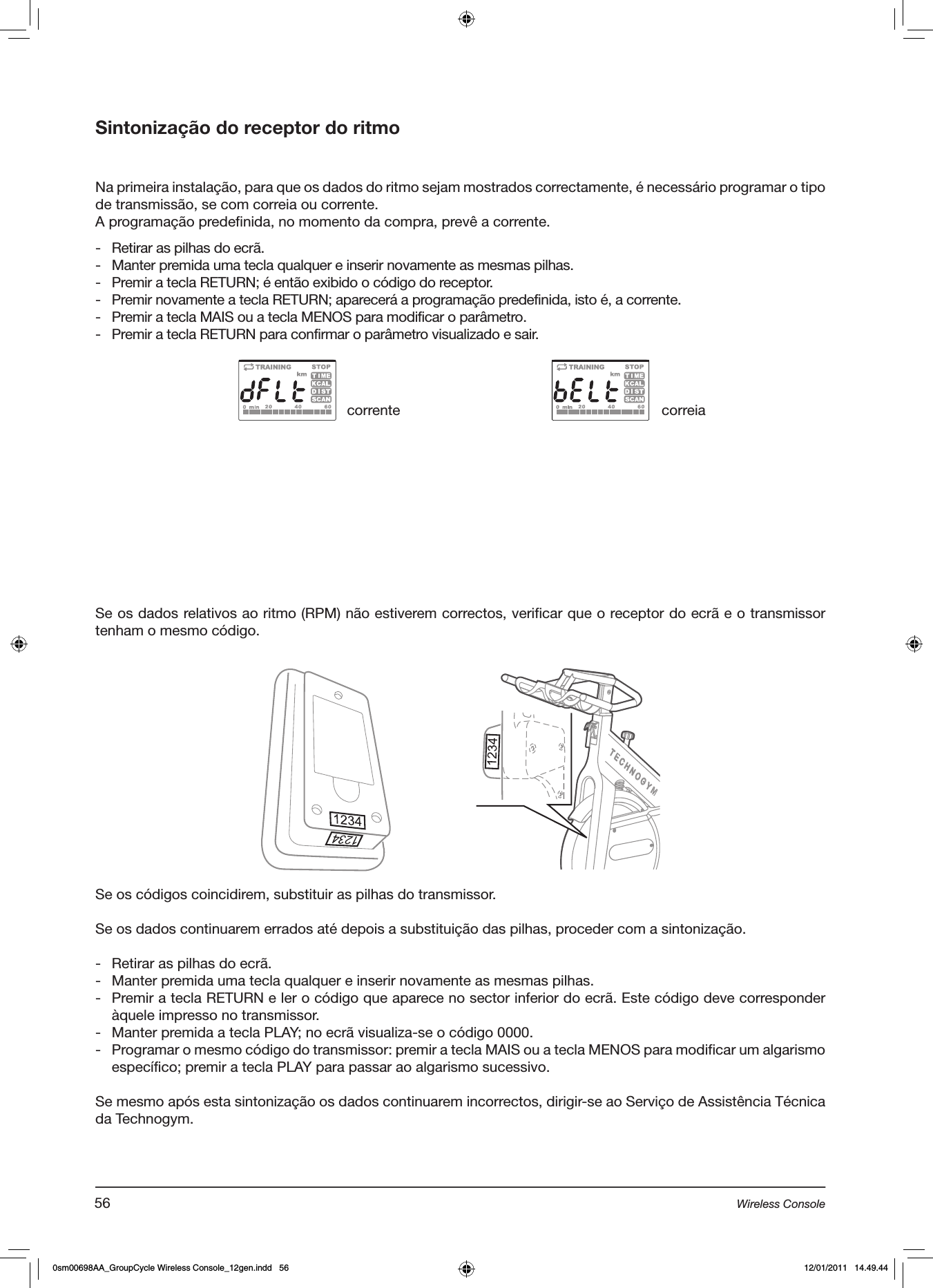 Sintonização do receptor do ritmoNa primeira instalação, para que os dados do ritmo sejam mostrados correctamente, é necessário programar o tipo de transmissão, se com correia ou corrente.A programação predefinida, no momento da compra, prevê a corrente.-  Retirar as pilhas do ecrã.-  Manter premida uma tecla qualquer e inserir novamente as mesmas pilhas.-  Premir a tecla RETURN; é então exibido o código do receptor.-  Premir novamente a tecla RETURN; aparecerá a programação predefinida, isto é, a corrente.-  Premir a tecla MAIS ou a tecla MENOS para modificar o parâmetro.-  Premir a tecla RETURN para confirmar o parâmetro visualizado e sair.Se os dados relativos ao ritmo (RPM) não estiverem correctos, verificar que o receptor do ecrã e o transmissor tenham o mesmo código.corrente correiaSe os códigos coincidirem, substituir as pilhas do transmissor.Se os dados continuarem errados até depois a substituição das pilhas, proceder com a sintonização.-  Retirar as pilhas do ecrã.-  Manter premida uma tecla qualquer e inserir novamente as mesmas pilhas.-  Premir a tecla RETURN e ler o código que aparece no sector inferior do ecrã. Este código deve corresponder àquele impresso no transmissor.-  Manter premida a tecla PLAY; no ecrã visualiza-se o código 0000.-  Programar o mesmo código do transmissor: premir a tecla MAIS ou a tecla MENOS para modificar um algarismo específico; premir a tecla PLAY para passar ao algarismo sucessivo. Se mesmo após esta sintonização os dados continuarem incorrectos, dirigir-se ao Serviço de Assistência Técnica da Technogym.56 Wireless Console0sm00698AA_GroupCycle Wireless Console_12gen.indd   56 12/01/2011   14.49.44