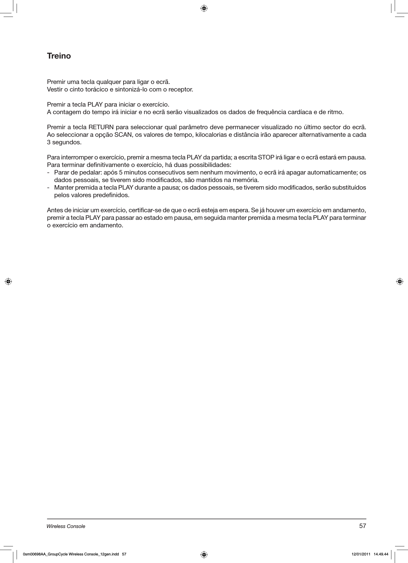 TreinoPremir uma tecla qualquer para ligar o ecrã.Vestir o cinto torácico e sintonizá-lo com o receptor.Premir a tecla PLAY para iniciar o exercício.A contagem do tempo irá iniciar e no ecrã serão visualizados os dados de frequência cardíaca e de ritmo. Premir a tecla RETURN para seleccionar qual parâmetro deve permanecer visualizado no último sector do ecrã. Ao seleccionar a opção SCAN, os valores de tempo, kilocalorias e distância irão aparecer alternativamente a cada 3 segundos.  Para interromper o exercício, premir a mesma tecla PLAY da partida; a escrita STOP irá ligar e o ecrã estará em pausa.Para terminar definitivamente o exercício, há duas possibilidades:-  Parar de pedalar: após 5 minutos consecutivos sem nenhum movimento, o ecrã irá apagar automaticamente; os dados pessoais, se tiverem sido modificados, são mantidos na memória.-  Manter premida a tecla PLAY durante a pausa; os dados pessoais, se tiverem sido modificados, serão substituídos pelos valores predefinidos.Antes de iniciar um exercício, certificar-se de que o ecrã esteja em espera. Se já houver um exercício em andamento, premir a tecla PLAY para passar ao estado em pausa, em seguida manter premida a mesma tecla PLAY para terminar o exercício em andamento.57Wireless Console0sm00698AA_GroupCycle Wireless Console_12gen.indd   57 12/01/2011   14.49.44