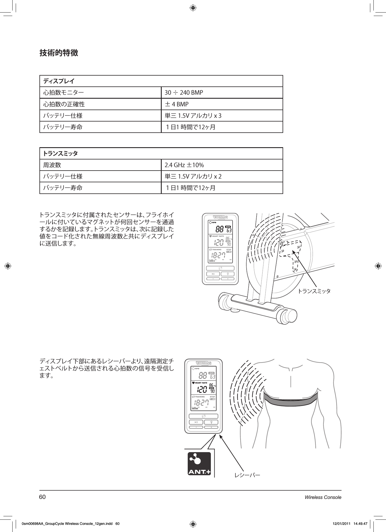 技術的特徴ディスプレイ心拍数モニター 30 ÷ 240 BMP心拍数の正確性 ± 4 BMPバッテリー仕様 単三 1.5V アルカリ x 3バッテリー寿命 １日1 時間で12ヶ月トランスミッタ周波数 2.4 GHz ±10%バッテリー仕様 単三 1.5V アルカリ x 2バッテリー寿命 １日1 時間で12ヶ月トランスミッタに付属されたセンサーは、フライホイールに付いているマグネットが何回センサーを通過するかを記録します。トランスミッタは、次に記録した値をコード化された無線周波数と共にディスプレイに送信します。トランスミッタディスプレイ下部にあるレシーバーより、遠隔測定チェストベルトから送信される心拍数の信号を受信します。   レシーバー60 Wireless Console0sm00698AA_GroupCycle Wireless Console_12gen.indd   60 12/01/2011   14.49.47