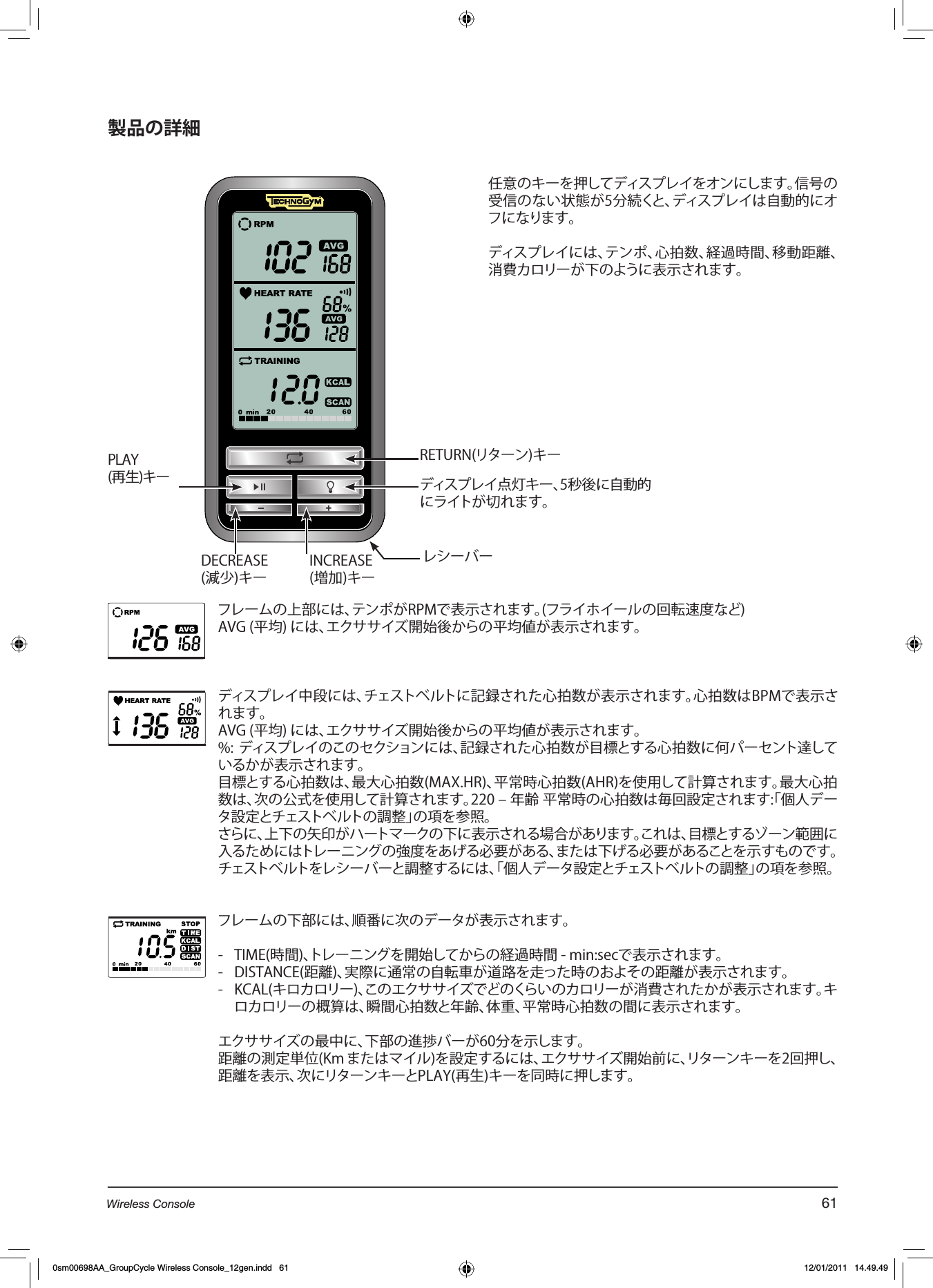 製品の詳細RETURN(リターン)キーPLAY (再生)キーINCREASE(増加)キーDECREASE(減少)キーディスプレイ点灯キー、5秒後に自動的にライトが切れます。フレームの上部には、テンポがRPMで表示されます。(フライホイールの回転速度など)AVG (平均) には、エクササイズ開始後からの平均値が表示されます。ディスプレイ中段には、チェストベルトに記録された心拍数が表示されます。心拍数はBPMで表示されます。AVG (平均) には、エクササイズ開始後からの平均値が表示されます。%: ディスプレイのこのセクションには、記録された心拍数が目標とする心拍数に何パーセント達しているかが表示されます。目標とする心拍数は、最大心拍数(MAX.HR)、平常時心拍数(AHR)を使用して計算されます。最大心拍数は、次の公式を使用して計算されます。220 – 年齢 平常時の心拍数は毎回設定されます:「個人データ設定とチェストベルトの調整」の項を参照。さらに、上下の矢印がハートマークの下に表示される場合があります。これは、目標とするゾーン範囲に入るためにはトレーニングの強度をあげる必要がある、または下げる必要があることを示すものです。チェストベルトをレシーバーと調整するには、「個人データ設定とチェストベルトの調整」の項を参照。フレームの下部には、順番に次のデータが表示されます。-  TIME(時間)、トレーニングを開始してからの経過時間 - min:secで表示されます。-  DISTANCE(距離)、実際に通常の自転車が道路を走った時のおよその距離が表示されます。-  KCAL(キロカロリー)、このエクササイズでどのくらいのカロリーが消費されたかが表示されます。キロカロリーの概算は、瞬間心拍数と年齢、体重、平常時心拍数の間に表示されます。 エクササイズの最中に、下部の進捗バーが60分を示します。距離の測定単位(Km またはマイル)を設定するには、エクササイズ開始前に、リターンキーを2回押し、距離を表示、次にリターンキーとPLAY(再生)キーを同時に押します。任意のキーを押してディスプレイをオンにします。信号の受信のない状態が5分続くと、ディスプレイは自動的にオフになります。ディスプレイには、テンポ、心拍数、経過時間、移動距離、消費カロリーが下のように表示されます。レシーバー61Wireless Console0sm00698AA_GroupCycle Wireless Console_12gen.indd   61 12/01/2011   14.49.49