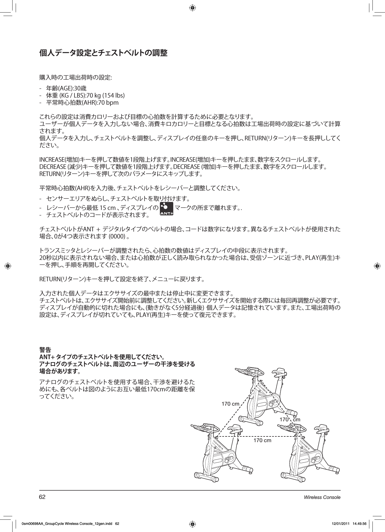 個人データ設定とチェストベルトの調整購入時の工場出荷時の設定:-  年齢(AGE):30歳-  体重 (KG / LBS):70 kg (154 lbs)-  平常時心拍数(AHR):70 bpmこれらの設定は消費カロリーおよび目標の心拍数を計算するために必要となります。ユーザーが個人データを入力しない場合、消費キロカロリーと目標となる心拍数は工場出荷時の設定に基づいて計算されます。個人データを入力し、チェストベルトを調整し、ディスプレイの任意のキーを押し、RETURN(リターン)キーを長押ししてください。INCREASE(増加)キーを押して数値を1段階上げます。INCREASE(増加)キーを押したまま、数字をスクロールします。DECREASE (減少)キーを押して数値を1段階上げます。DECREASE (増加)キーを押したまま、数字をスクロールします。RETURN(リターン)キーを押して次のパラメータにスキップします。平常時心拍数(AHR)を入力後、チェストベルトをレシーバーと調整してください。   -  センサーエリアをぬらし、チェストベルトを取り付けます。-  レシーバーから最低 15 cm 、ディスプレイの   マークの所まで離れます。.-  チェストベルトのコードが表示されます。チェストベルトがANT + デジタルタイプのベルトの場合、コードは数字になります。異なるチェストベルトが使用された場合、0が4つ表示されます (0000) 。 トランスミッタとレシーバーが調整されたら、心拍数の数値はディスプレイの中段に表示されます。20秒以内に表示されない場合、または心拍数が正しく読み取られなかった場合は、受信ゾーンに近づき、PLAY(再生)キーを押し、手順を再開してください。RETURN(リターン)キーを押して設定を終了、メニューに戻ります。入力された個人データはエクササイズの最中または停止中に変更できます。 チェストベルトは、エクササイズ開始前に調整してください。新しくエクササイズを開始する際には毎回再調整が必要です。ディスプレイが自動的に切れた場合にも、(動きがなく5分経過後) 個人データは記憶されています。また、工場出荷時の設定は、ディスプレイが切れていても、PLAY(再生)キーを使って復元できます。警告ANT+タイプのチェストベルトを使用してください。アナログのチェストベルトは、周辺のユーザーの干渉を受ける場合があります。アナログのチェストベルトを使用する場合、干渉を避けるためにも、各ベルトは図のようにお互い最低170cmの距離を保ってください。170 cm170 cm170   cm62 Wireless Console0sm00698AA_GroupCycle Wireless Console_12gen.indd   62 12/01/2011   14.49.56