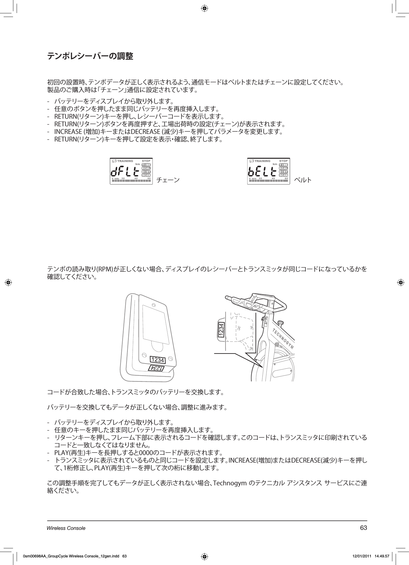 テンポレシーバーの調整初回の設置時、テンポデータが正しく表示されるよう、通信モードはベルトまたはチェーンに設定してください。製品のご購入時は「チェーン」通信に設定されています。 -  バッテリーをディスプレイから取り外します。-  任意のボタンを押したまま同じバッテリーを再度挿入します。-  RETURN(リターン)キーを押し、レシーバーコードを表示します。-  RETURN(リターン)ボタンを再度押すと、工場出荷時の設定(チェーン)が表示されます。-  INCREASE (増加)キーまたはDECREASE (減少)キーを押してパラメータを変更します。-  RETURN(リターン)キーを押して設定を表示・確認、終了します。テンポの読み取り(RPM)が正しくない場合、ディスプレイのレシーバーとトランスミッタが同じコードになっているかを確認してください。コードが合致した場合、トランスミッタのバッテリーを交換します。バッテリーを交換してもデータが正しくない場合、調整に進みます。-  バッテリーをディスプレイから取り外します。-  任意のキーを押したまま同じバッテリーを再度挿入します。-  リターンキーを押し、フレーム下部に表示されるコードを確認します。このコードは、トランスミッタに印刷されているコードと一致しなくてはなりません。-  PLAY(再生)キーを長押しすると0000のコードが表示されます。-  トランスミッタに表示されているものと同じコードを設定します。INCREASE(増加)またはDECREASE(減少)キーを押して、1桁修正し、PLAY(再生)キーを押して次の桁に移動します。この調整手順を完了してもデータが正しく表示されない場合、Technogym のテクニカル アシスタンス サービスにご連絡ください。チェーン ベルト63Wireless Console0sm00698AA_GroupCycle Wireless Console_12gen.indd   63 12/01/2011   14.49.57