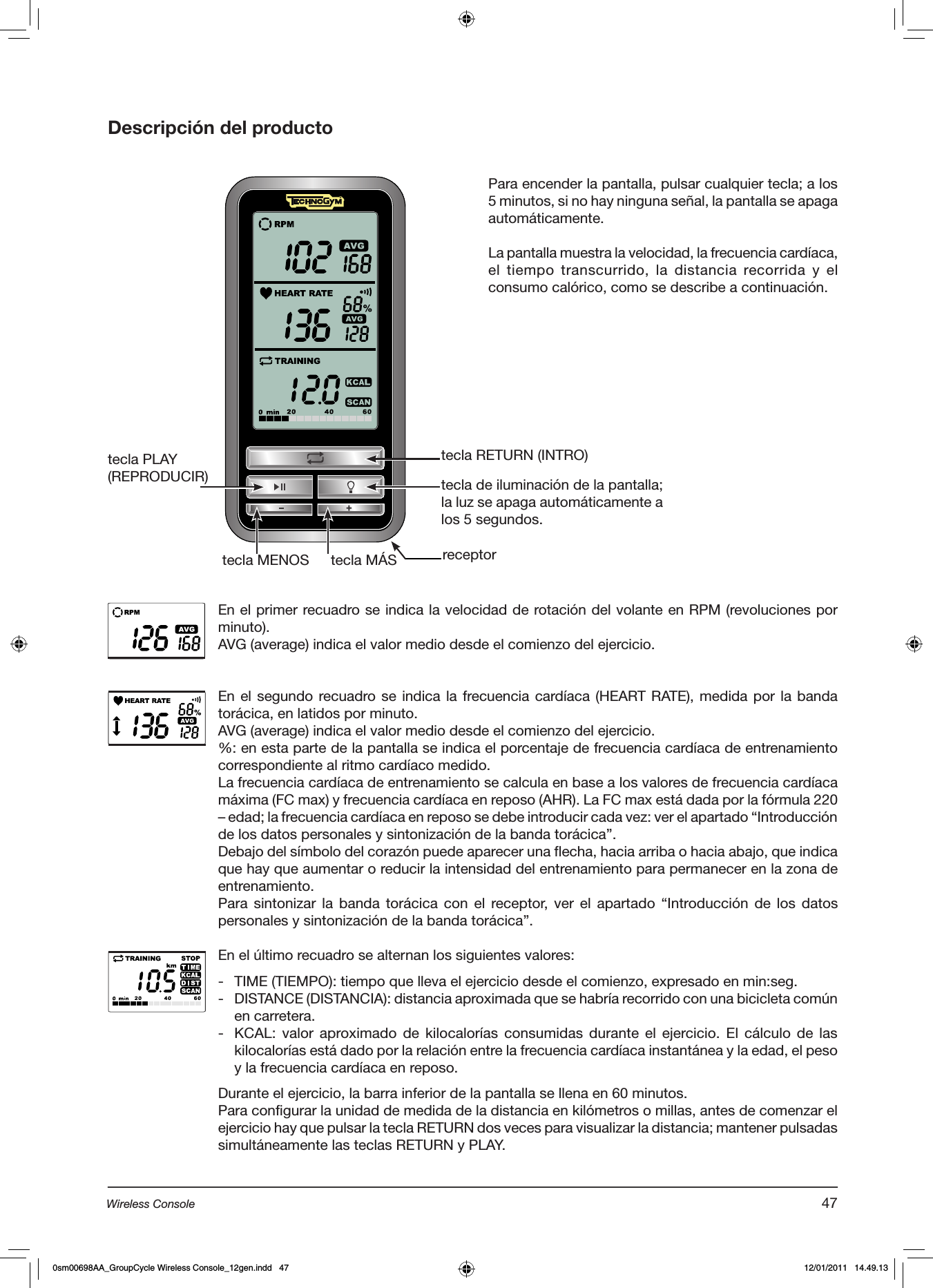 Descripción del productotecla RETURN (INTRO)tecla PLAY(REPRODUCIR)tecla MÁStecla MENOStecla de iluminación de la pantalla; la luz se apaga automáticamente a los 5 segundos.En el primer recuadro se indica la velocidad de rotación del volante en RPM (revoluciones por minuto).AVG (average) indica el valor medio desde el comienzo del ejercicio.En el segundo recuadro se indica la frecuencia cardíaca (HEART RATE), medida por la banda torácica, en latidos por minuto.AVG (average) indica el valor medio desde el comienzo del ejercicio.%: en esta parte de la pantalla se indica el porcentaje de frecuencia cardíaca de entrenamiento correspondiente al ritmo cardíaco medido.La frecuencia cardíaca de entrenamiento se calcula en base a los valores de frecuencia cardíaca máxima (FC max) y frecuencia cardíaca en reposo (AHR). La FC max está dada por la fórmula 220 – edad; la frecuencia cardíaca en reposo se debe introducir cada vez: ver el apartado “Introducción de los datos personales y sintonización de la banda torácica”.Debajo del símbolo del corazón puede aparecer una flecha, hacia arriba o hacia abajo, que indica que hay que aumentar o reducir la intensidad del entrenamiento para permanecer en la zona de entrenamiento.Para sintonizar la banda torácica con el receptor, ver  el  apartado  “Introducción de los datos personales y sintonización de la banda torácica”.En el último recuadro se alternan los siguientes valores:-  TIME (TIEMPO): tiempo que lleva el ejercicio desde el comienzo, expresado en min:seg.-  DISTANCE (DISTANCIA): distancia aproximada que se habría recorrido con una bicicleta común en carretera.-  KCAL: valor  aproximado  de  kilocalorías  consumidas  durante  el  ejercicio. El  cálculo  de  las kilocalorías está dado por la relación entre la frecuencia cardíaca instantánea y la edad, el peso y la frecuencia cardíaca en reposo. Durante el ejercicio, la barra inferior de la pantalla se llena en 60 minutos.Para configurar la unidad de medida de la distancia en kilómetros o millas, antes de comenzar el ejercicio hay que pulsar la tecla RETURN dos veces para visualizar la distancia; mantener pulsadas simultáneamente las teclas RETURN y PLAY.Para encender la pantalla, pulsar cualquier tecla; a los 5 minutos, si no hay ninguna señal, la pantalla se apaga automáticamente.La pantalla muestra la velocidad, la frecuencia cardíaca, el tiempo transcurrido, la distancia recorrida y  el consumo calórico, como se describe a continuación.receptor47Wireless Console0sm00698AA_GroupCycle Wireless Console_12gen.indd   47 12/01/2011   14.49.13