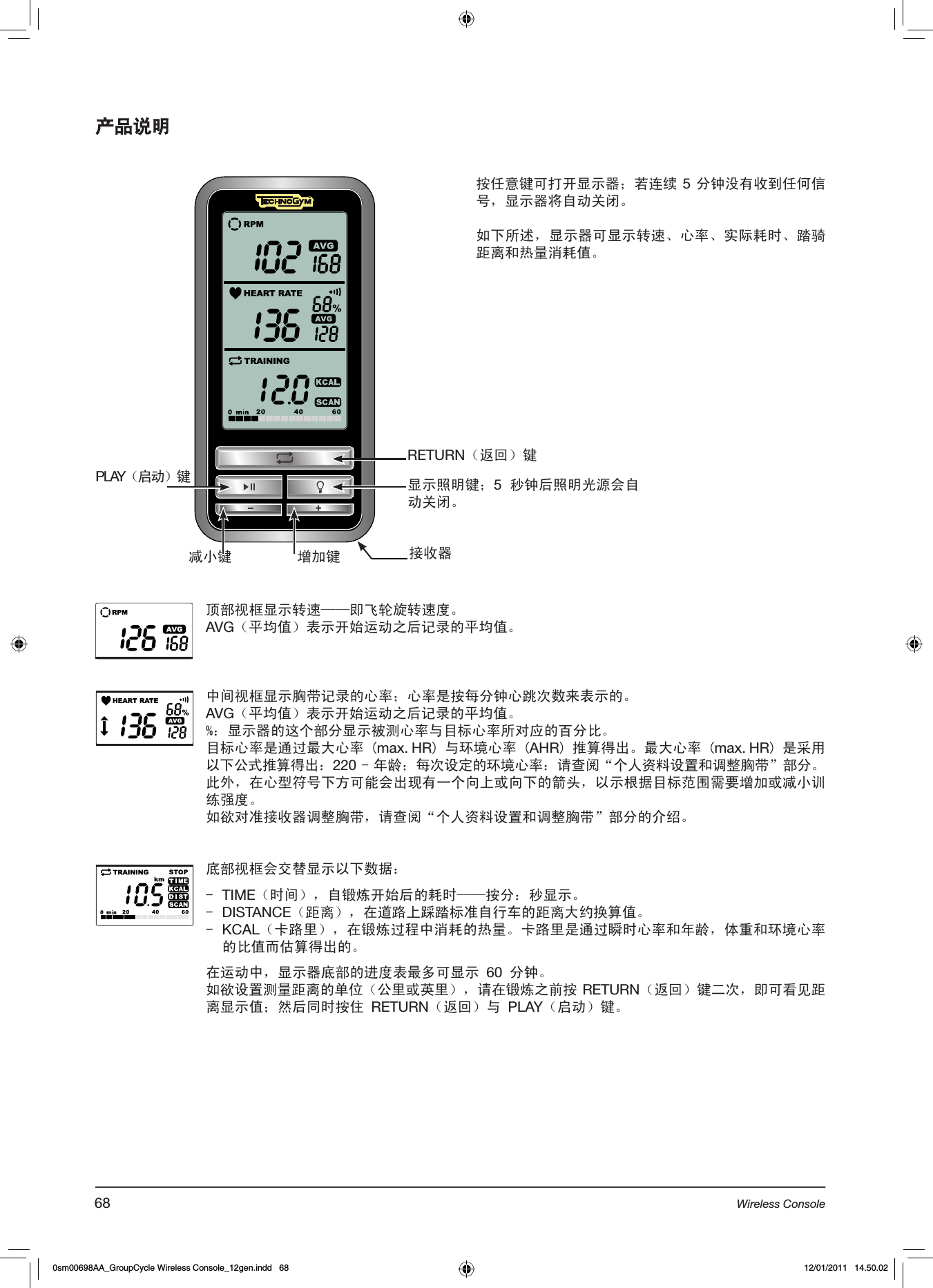 产品说明RETURN（返回）键PLAY（启动）键增加键减小键显示照明键；5 秒钟后照明光源会自动关闭。顶部视框显示转速——即飞轮旋转速度。AVG（平均值）表示开始运动之后记录的平均值。中间视框显示胸带记录的心率；心率是按每分钟心跳次数来表示的。AVG（平均值）表示开始运动之后记录的平均值。%：显示器的这个部分显示被测心率与目标心率所对应的百分比。目标心率是通过最大心率 (max. HR) 与环境心率 (AHR) 推算得出。最大心率 (max. HR) 是采用以下公式推算得出：220 - 年龄；每次设定的环境心率：请查阅“个人资料设置和调整胸带”部分。此外，在心型符号下方可能会出现有一个向上或向下的箭头，以示根据目标范围需要增加或减小训练强度。如欲对准接收器调整胸带，请查阅“个人资料设置和调整胸带”部分的介绍。底部视框会交替显示以下数据：-  TIME（时间），自锻炼开始后的耗时——按分：秒显示。-  DISTANCE（距离），在道路上踩踏标准自行车的距离大约换算值。-  KCAL（卡路里），在锻炼过程中消耗的热量。卡路里是通过瞬时心率和年龄，体重和环境心率的比值而估算得出的。  在运动中，显示器底部的进度表最多可显示 60 分钟。如欲设置测量距离的单位（公里或英里），请在锻炼之前按 RETURN（返回）键二次，即可看见距离显示值；然后同时按住 RETURN（返回）与 PLAY（启动）键。按任意键可打开显示器；若连续 5 分钟没有收到任何信号，显示器将自动关闭。如下所述，显示器可显示转速、心率、实际耗时、踏骑距离和热量消耗值。接收器68 Wireless Console0sm00698AA_GroupCycle Wireless Console_12gen.indd   68 12/01/2011   14.50.02