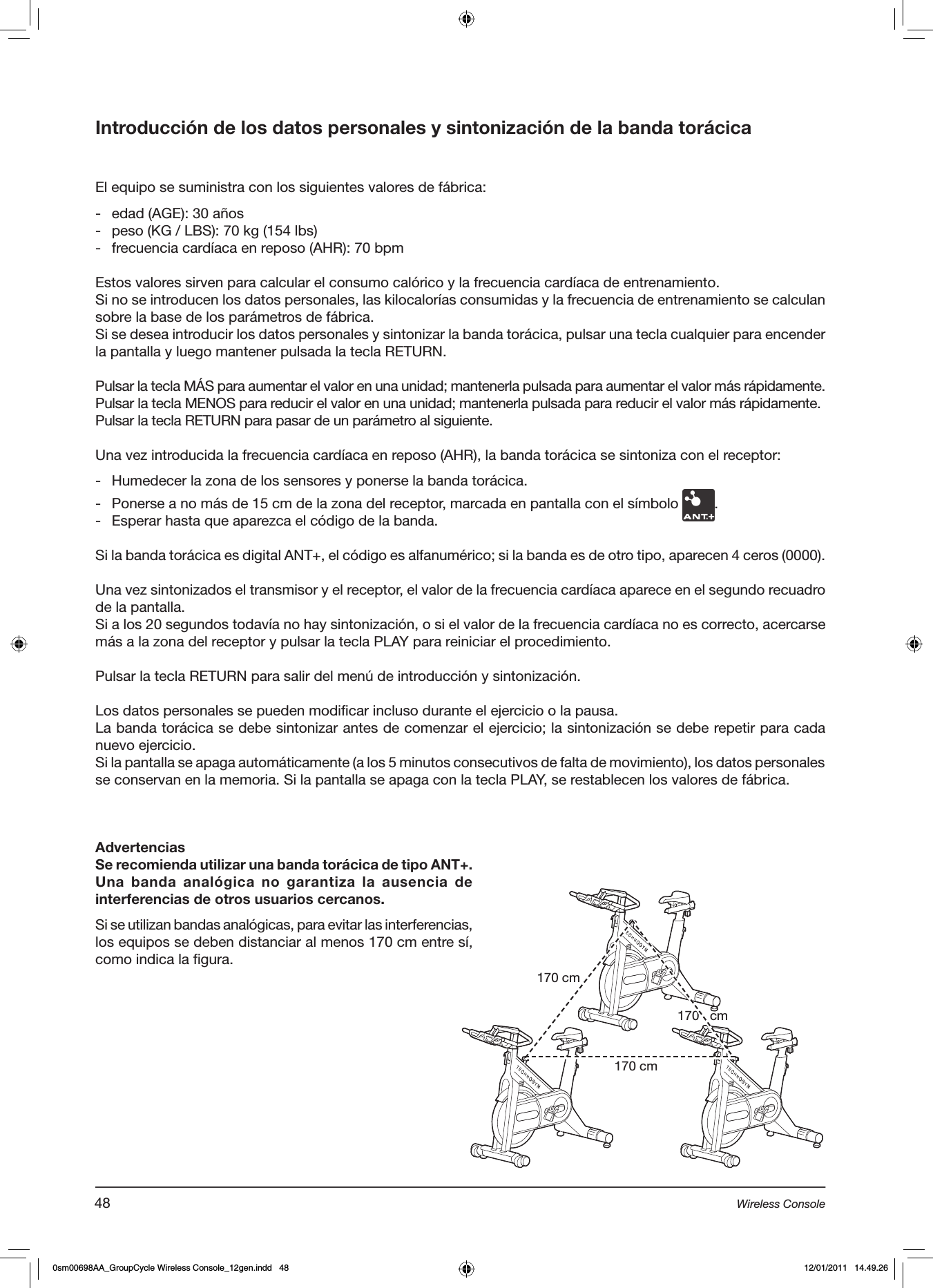 Introducción de los datos personales y sintonización de la banda torácicaEl equipo se suministra con los siguientes valores de fábrica:-  edad (AGE): 30 años-  peso (KG / LBS): 70 kg (154 lbs)-  frecuencia cardíaca en reposo (AHR): 70 bpmEstos valores sirven para calcular el consumo calórico y la frecuencia cardíaca de entrenamiento.Si no se introducen los datos personales, las kilocalorías consumidas y la frecuencia de entrenamiento se calculan sobre la base de los parámetros de fábrica.Si se desea introducir los datos personales y sintonizar la banda torácica, pulsar una tecla cualquier para encender la pantalla y luego mantener pulsada la tecla RETURN.Pulsar la tecla MÁS para aumentar el valor en una unidad; mantenerla pulsada para aumentar el valor más rápidamente.Pulsar la tecla MENOS para reducir el valor en una unidad; mantenerla pulsada para reducir el valor más rápidamente.Pulsar la tecla RETURN para pasar de un parámetro al siguiente.Una vez introducida la frecuencia cardíaca en reposo (AHR), la banda torácica se sintoniza con el receptor:  -  Humedecer la zona de los sensores y ponerse la banda torácica.-  Ponerse a no más de 15 cm de la zona del receptor, marcada en pantalla con el símbolo  .-  Esperar hasta que aparezca el código de la banda.Si la banda torácica es digital ANT+, el código es alfanumérico; si la banda es de otro tipo, aparecen 4 ceros (0000).Una vez sintonizados el transmisor y el receptor, el valor de la frecuencia cardíaca aparece en el segundo recuadro de la pantalla.Si a los 20 segundos todavía no hay sintonización, o si el valor de la frecuencia cardíaca no es correcto, acercarse más a la zona del receptor y pulsar la tecla PLAY para reiniciar el procedimiento.Pulsar la tecla RETURN para salir del menú de introducción y sintonización.Los datos personales se pueden modificar incluso durante el ejercicio o la pausa. La banda torácica se debe sintonizar antes de comenzar el ejercicio; la sintonización se debe repetir para cada nuevo ejercicio.Si la pantalla se apaga automáticamente (a los 5 minutos consecutivos de falta de movimiento), los datos personales se conservan en la memoria. Si la pantalla se apaga con la tecla PLAY, se restablecen los valores de fábrica.AdvertenciasSe recomienda utilizar una banda torácica de tipo ANT+.Una  banda  analógica  no  garantiza  la  ausencia  de interferencias de otros usuarios cercanos.Si se utilizan bandas analógicas, para evitar las interferencias, los equipos se deben distanciar al menos 170 cm entre sí, como indica la figura.170 cm170 cm170   cm48 Wireless Console0sm00698AA_GroupCycle Wireless Console_12gen.indd   48 12/01/2011   14.49.26