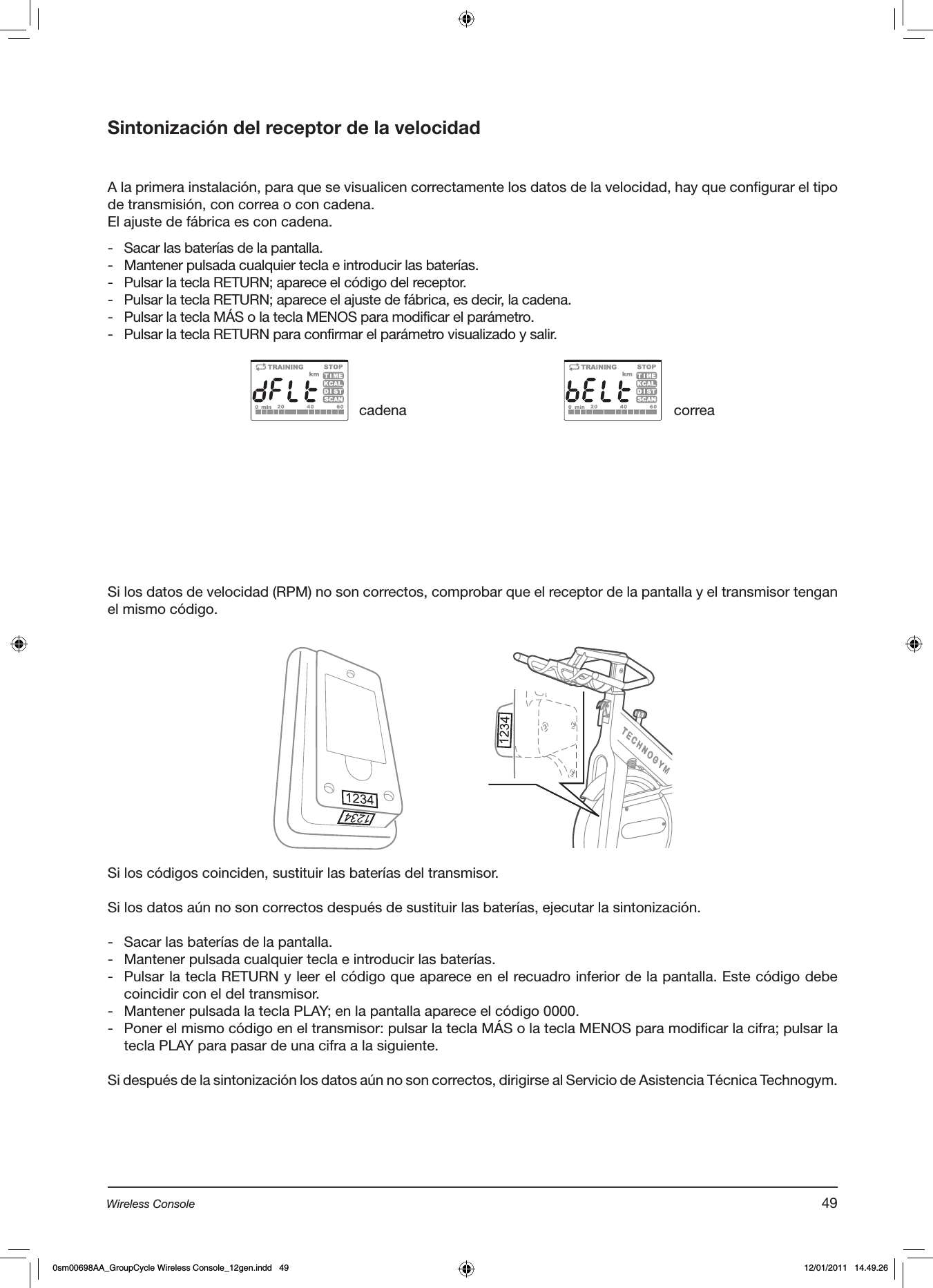 Sintonización del receptor de la velocidadA la primera instalación, para que se visualicen correctamente los datos de la velocidad, hay que configurar el tipo de transmisión, con correa o con cadena.El ajuste de fábrica es con cadena.-  Sacar las baterías de la pantalla.-  Mantener pulsada cualquier tecla e introducir las baterías.-  Pulsar la tecla RETURN; aparece el código del receptor.-  Pulsar la tecla RETURN; aparece el ajuste de fábrica, es decir, la cadena.-  Pulsar la tecla MÁS o la tecla MENOS para modificar el parámetro.-  Pulsar la tecla RETURN para confirmar el parámetro visualizado y salir.Si los datos de velocidad (RPM) no son correctos, comprobar que el receptor de la pantalla y el transmisor tengan el mismo código.cadena correaSi los códigos coinciden, sustituir las baterías del transmisor.Si los datos aún no son correctos después de sustituir las baterías, ejecutar la sintonización.-  Sacar las baterías de la pantalla.-  Mantener pulsada cualquier tecla e introducir las baterías.-  Pulsar la tecla RETURN y leer el código que aparece en el recuadro inferior de la pantalla. Este código debe coincidir con el del transmisor.-  Mantener pulsada la tecla PLAY; en la pantalla aparece el código 0000.-  Poner el mismo código en el transmisor: pulsar la tecla MÁS o la tecla MENOS para modificar la cifra; pulsar la tecla PLAY para pasar de una cifra a la siguiente.Si después de la sintonización los datos aún no son correctos, dirigirse al Servicio de Asistencia Técnica Technogym.49Wireless Console0sm00698AA_GroupCycle Wireless Console_12gen.indd   49 12/01/2011   14.49.26