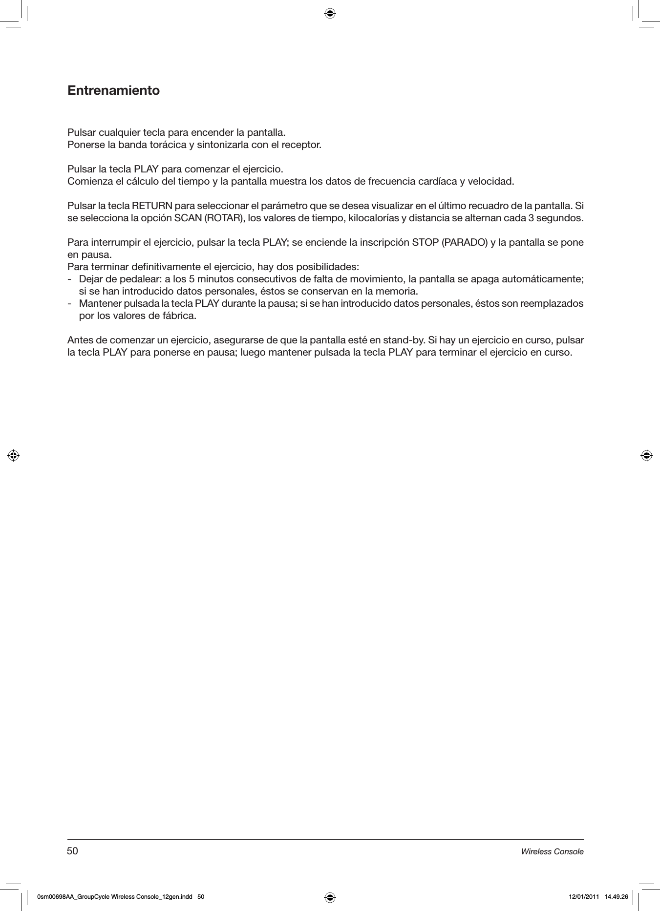 EntrenamientoPulsar cualquier tecla para encender la pantalla.Ponerse la banda torácica y sintonizarla con el receptor.Pulsar la tecla PLAY para comenzar el ejercicio.Comienza el cálculo del tiempo y la pantalla muestra los datos de frecuencia cardíaca y velocidad.Pulsar la tecla RETURN para seleccionar el parámetro que se desea visualizar en el último recuadro de la pantalla. Si se selecciona la opción SCAN (ROTAR), los valores de tiempo, kilocalorías y distancia se alternan cada 3 segundos. Para interrumpir el ejercicio, pulsar la tecla PLAY; se enciende la inscripción STOP (PARADO) y la pantalla se pone en pausa.Para terminar definitivamente el ejercicio, hay dos posibilidades:-  Dejar de pedalear: a los 5 minutos consecutivos de falta de movimiento, la pantalla se apaga automáticamente; si se han introducido datos personales, éstos se conservan en la memoria.-  Mantener pulsada la tecla PLAY durante la pausa; si se han introducido datos personales, éstos son reemplazados por los valores de fábrica.Antes de comenzar un ejercicio, asegurarse de que la pantalla esté en stand-by. Si hay un ejercicio en curso, pulsar la tecla PLAY para ponerse en pausa; luego mantener pulsada la tecla PLAY para terminar el ejercicio en curso.50 Wireless Console0sm00698AA_GroupCycle Wireless Console_12gen.indd   50 12/01/2011   14.49.26