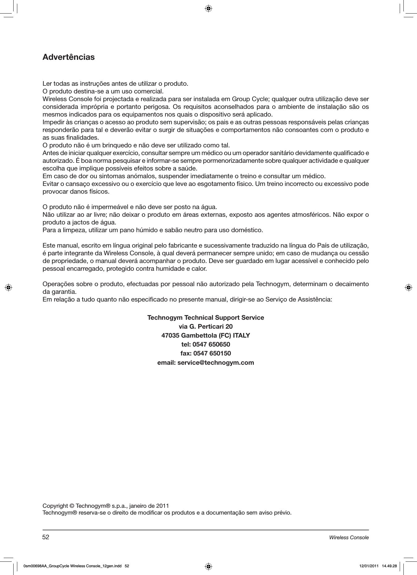 AdvertênciasLer todas as instruções antes de utilizar o produto. O produto destina-se a um uso comercial.Wireless Console foi projectada e realizada para ser instalada em Group Cycle; qualquer outra utilização deve ser considerada imprópria e portanto perigosa. Os requisitos aconselhados para o ambiente de instalação são os mesmos indicados para os equipamentos nos quais o dispositivo será aplicado.Impedir às crianças o acesso ao produto sem supervisão; os pais e as outras pessoas responsáveis pelas crianças responderão para tal e deverão evitar o surgir de situações e comportamentos não consoantes com o produto e as suas finalidades.O produto não é um brinquedo e não deve ser utilizado como tal.Antes de iniciar qualquer exercício, consultar sempre um médico ou um operador sanitário devidamente qualificado e autorizado. É boa norma pesquisar e informar-se sempre pormenorizadamente sobre qualquer actividade e qualquer escolha que implique possíveis efeitos sobre a saúde.Em caso de dor ou sintomas anómalos, suspender imediatamente o treino e consultar um médico.Evitar o cansaço excessivo ou o exercício que leve ao esgotamento físico. Um treino incorrecto ou excessivo pode provocar danos físicos.  O produto não é impermeável e não deve ser posto na água.Não utilizar ao ar livre; não deixar o produto em áreas externas, exposto aos agentes atmosféricos. Não expor o produto a jactos de água.Para a limpeza, utilizar um pano húmido e sabão neutro para uso doméstico.Este manual, escrito em língua original pelo fabricante e sucessivamente traduzido na língua do País de utilização, é parte integrante da Wireless Console, à qual deverá permanecer sempre unido; em caso de mudança ou cessão de propriedade, o manual deverá acompanhar o produto. Deve ser guardado em lugar acessível e conhecido pelo pessoal encarregado, protegido contra humidade e calor. Operações sobre o produto, efectuadas por pessoal não autorizado pela Technogym, determinam o decaimento da garantia.Em relação a tudo quanto não especificado no presente manual, dirigir-se ao Serviço de Assistência:Technogym Technical Support Servicevia G. Perticari 2047035 Gambettola (FC) ITALYtel: 0547 650650fax: 0547 650150email: service@technogym.comCopyright © Technogym® s.p.a., janeiro de 2011Technogym® reserva-se o direito de modificar os produtos e a documentação sem aviso prévio.52 Wireless Console0sm00698AA_GroupCycle Wireless Console_12gen.indd   52 12/01/2011   14.49.28